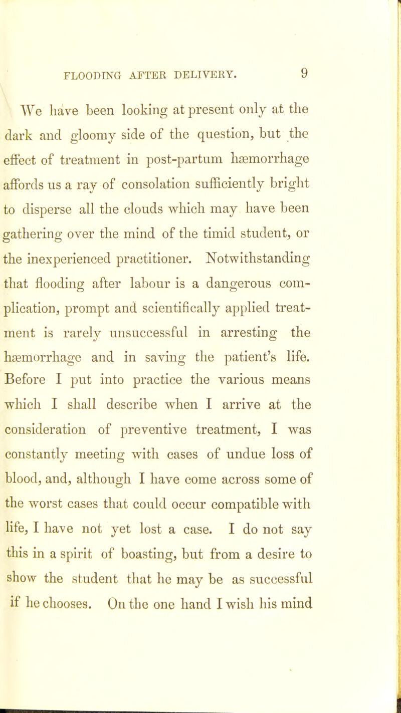 We have been looking at present only at the dark and gloomy side of the question, but the effect of treatment in post-partum haamorrhage affords us a ray of consolation sufficiently bright to disperse all the clouds -which may have been gathering over the mind of the timid student, or the inexperienced practitioner. Notwithstanding that flooding after labour is a dangerous com- plication, prompt and scientifically applied treat- ment is rarely unsuccessful in arresting the hfemorrhage and in saving the patient's life. Before I jjut into practice the various means vphich I shall describe when I arrive at the consideration of preventive treatment, I was constantly meeting with cases of undue loss of blood, and, although I have come across some of the worst cases that could occur compatible with life, I have not yet lost a case. I do not say this in a spirit of boasting, but from a desire to show the student that he may be as successful if he chooses. On the one hand I wish his mind