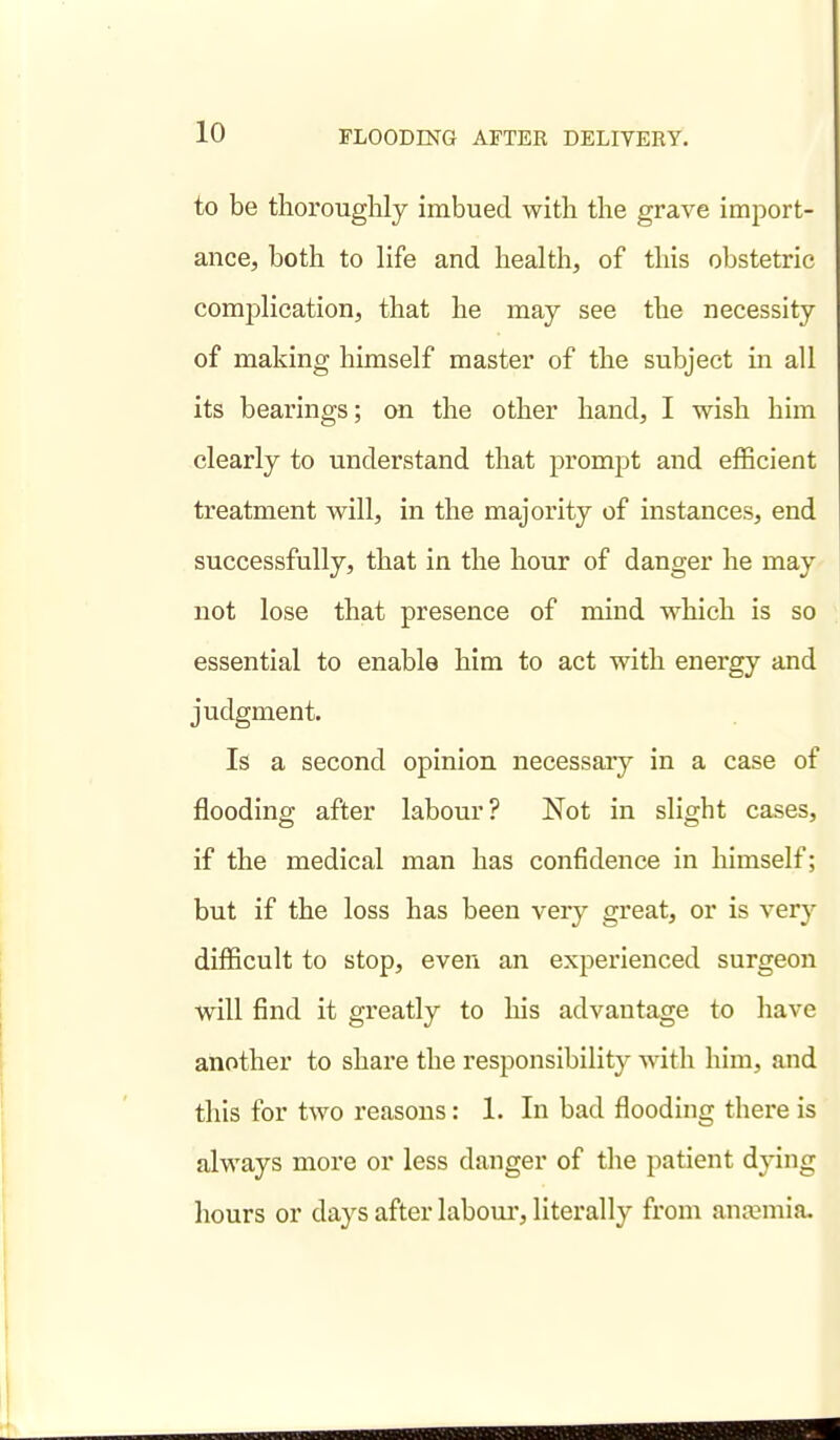 to be thorouglily imbued with the grave import- axice, both to life and health, of this obstetric complication, that he may see the necessity of making himself master of the subject in all its bearings; on the other hand, I wish him clearly to understand that prompt and efficient treatment will, in the majority of instances, end successfully, that in the hour of danger he may not lose that presence of mind which is so essential to enable him to act with energy and judgment. Is a second opinion necessary in a case of flooding after labour? Not in slight cases, if the medical man has confidence in himself; but if the loss has been very great, or is very difficult to stop, even an experienced surgeon will find it greatly to his advantage to have another to share the responsibility with him, and this for two reasons: 1. In bad flooding there is always more or less danger of the patient dying hours or days after laboui', literally from anaemia.