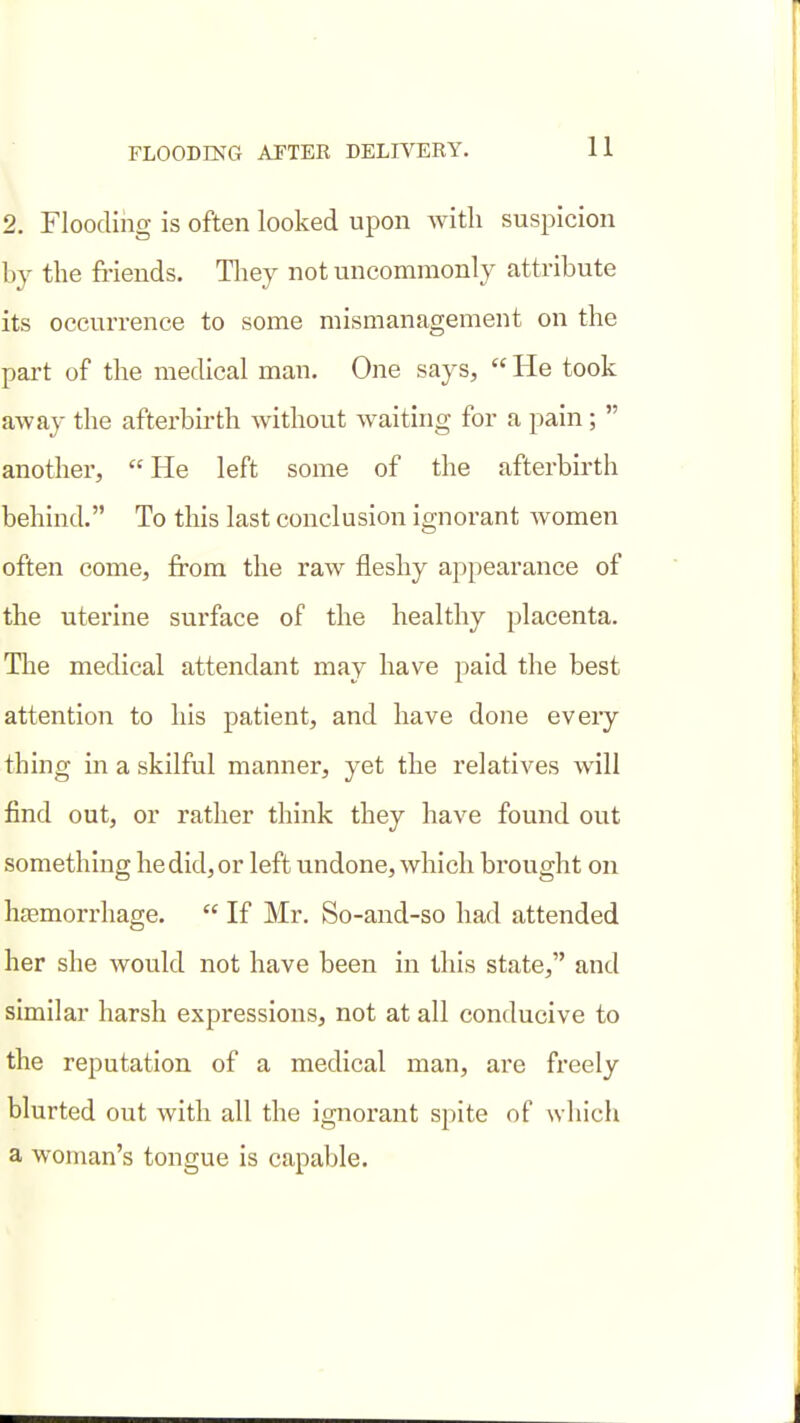 2. Flooding is often looked upon with suspicion by the friends. Tliey not uncommonly attribute its occurrence to some mismanagement on the part of the medical man. One says,  He took away the afterbirth without waiting for a pain ;  another,  He left some of the afterbirth behind. To this last conclusion ignorant women often come, from the raw fleshy appearance of the uterine surface of the healthy placenta. Tlie medical attendant may have paid the best attention to his patient, and have done every thing in a skilful manner, yet the relatives will find out, or rather think they have found out something he did, or left undone, which brought on htemorrhage.  If Mr. So-and-so had attended her she would not have been in this state, and similar harsh expressions, not at all conducive to the reputation of a medical man, are freely blurted out with all the ignorant spite of which a woman's tongue is capable.