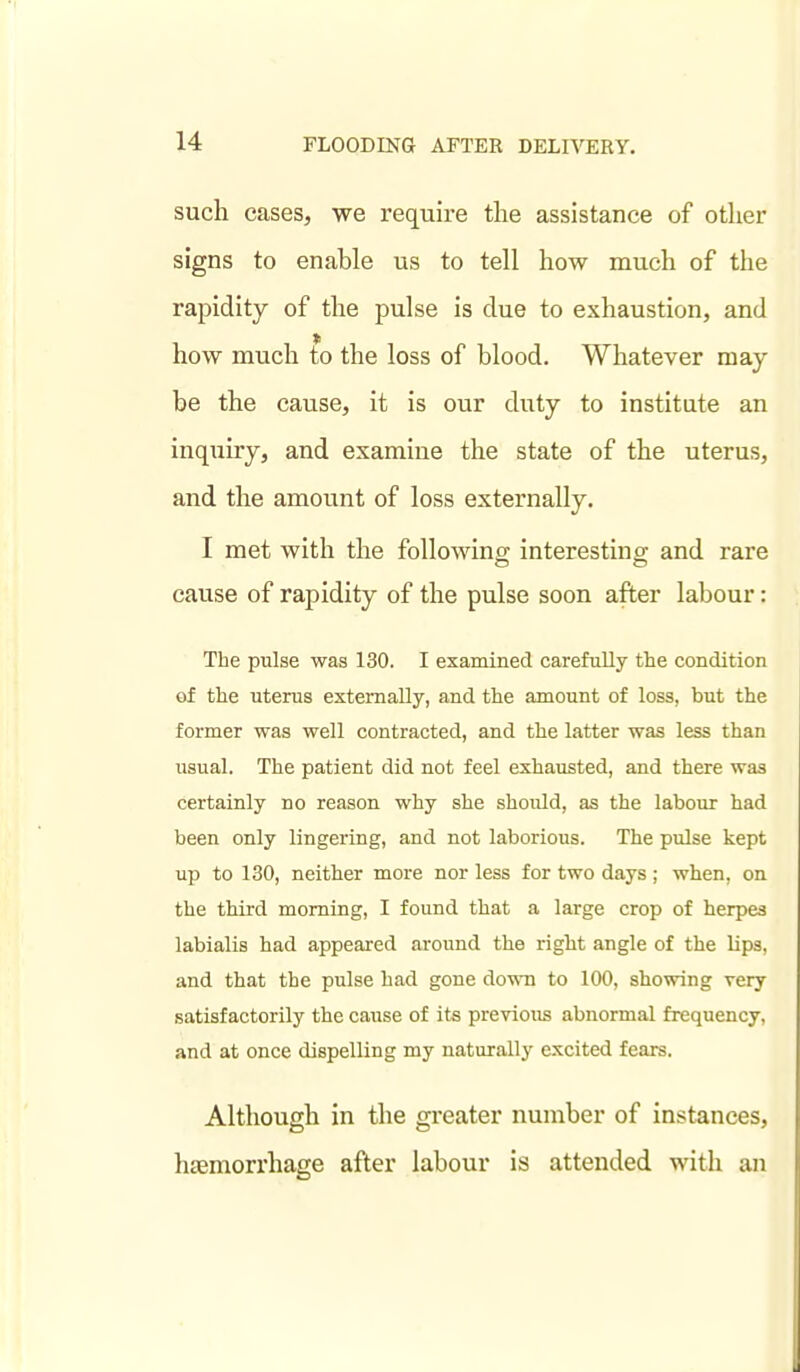such cases, we require the assistance of other signs to enable us to tell how much of the rapidity of the pulse is due to exhaustion, and how much to the loss of blood. Whatever may- be the cause, it is our duty to institute an inquiry, and examine the state of the uterus, and the amount of loss externally. I met with the following interesting and rare cause of rapidity of the pulse soon after labour: The pulse was 130. I examined carefully the condition of the uterus externally, and the amount of loss, but the former was well contracted, and the latter was less than usual. The patient did not feel exhausted, and there was certainly no reason why she should, as the labour had been only lingering, and not laborious. The pulse kept up to 130, neither more nor less for two days ; when, on the third morning, I found that a large crop of herpes labialis had appeared around the right angle of the lips, and that the pulse had gone down to 100, showing very satisfactorily the cause of its previous abnormal frequency, and at once dispelling my naturally excited fears. Although in the greater number of instances, hemorrhage after labour is attended with an