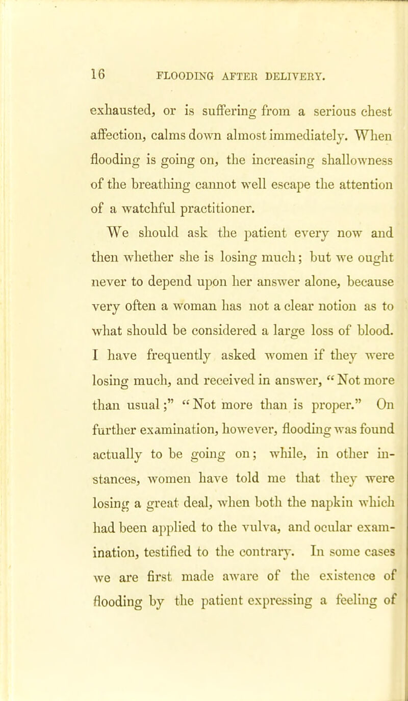 exhausted, or is suflfering from a serious chest afifection, calms down ahnost immediately. When flooding is going on, the increasing shallowness of the breathing cannot well escape the attention of a watchful practitioner. We should ask the patient every now and then whether she is losing much; but we ought never to depend upon her answer alone, because very often a woman has not a clear notion as to what should be considered a large loss of blood. I have frequently asked women if they were losing much, and received in answer,  Not more than usual;  Not more than is proper. On further examination, however, flooding was found actually to be going on; while, in other m- stances, women have told me that they were losing a great deal, when both the napkin which had been applied to the vulva, and ocular exam- ination, testified to the contrary. In some cases we are first made aware of the existence of flooding by the patient expressing a feeling of