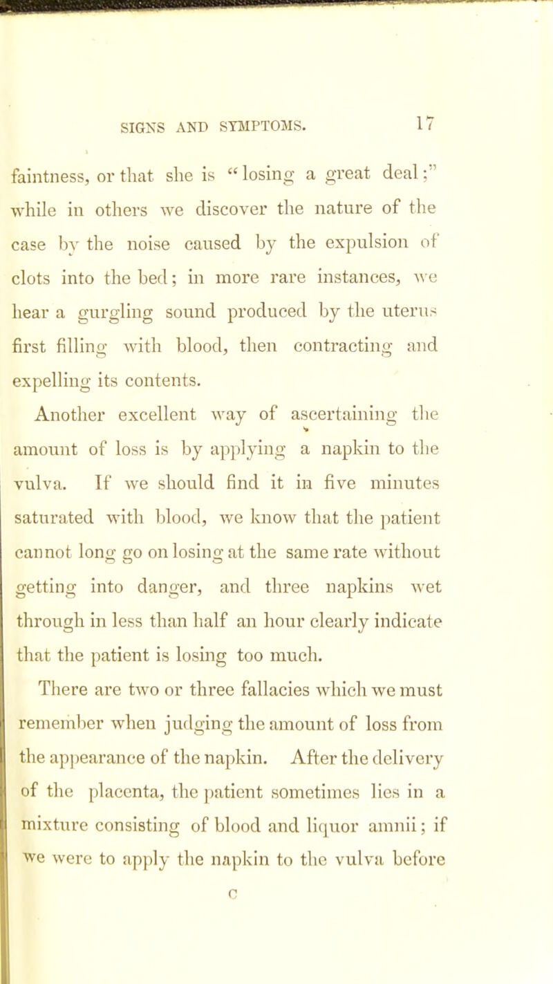 faintness, or that she is  losing a great deal; while ill others we discover the nature of the case by the noise caused by the expulsion of clots into the bed; in more rare instances, we hear a gurgling sound produced by the uterus first filling with blood, then contracting and expelling its contents. Another excellent way of ascertaining the amount of loss is by applying a napkin to the vulva. If we should find it in five minutes saturated with blood, we know that the patient cannot long go on losing at the same rate without getting into danger, and three napkins wet through in less than half an hour clearly indicate that the patient is losing too much. There are two or three fallacies which we must remember when judging the amount of loss from the apjjearance of the napkin. After the delivery of the placenta, the patient sometimes lies in a mixture consisting of blood and liquor amnii; if ■we were to apply the napkin to the vulva before