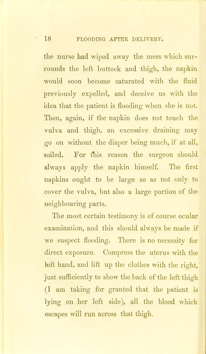 the nurse had wiped away the mess which sur- rounds the left buttock and thigh, the napkin would soon become saturated with the fluid previously expelled, and deceive us with the idea that the patient is flooding when she is not. Then, again, if the napkin does not touch the vulva and thigh, an excessive draining may go on without the diaper being much, if at all, soiled. For tliis reason the surgeon should always apply the napkin himself. The first napkins ought to be large so as not only to cover the vulva, but also a large portion of the neighbouring parts. The most certain testimony is of course ocular examination, and this should always be made if we suspect flooding. There is no necessity for direct exposure. Compress the uterus with the teft hand, and lift up the clothes with the right, just suflficiently to show the back of the left thigh (I am taking for granted that the patient is lying on her left side), all the blood which escapes will run across that thigh.