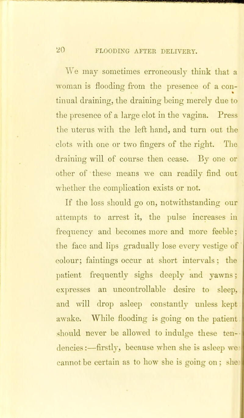 We may sometimes erroneously think that a woman is flooding from the presence of a con- tinual draining, the draining being merely due to the presence of a large clot in the vagina. Press the uterus with the left hand, and turn out the clots with one or two fingers of the right. The draining will of course then cease. By one or other of these means we can readily find out whether the complication exists or not. If the loss should go on, notwithstanding our attempts to arrest it, the pulse increases in frequency and becomes more and more feeble; the face and lips gradually lose every vestige of colour; faintings occur at short intervals: the patient frequently sighs deeply and yawns; expresses an uncontrollable desire to sleep, and will drop asleep constantly unless kept awake. While flooding is going on the patient should never be alloAved to indulge these ten- dencies:—firstly, because when she is asleep we cannot be certain as to how she is going on : she?