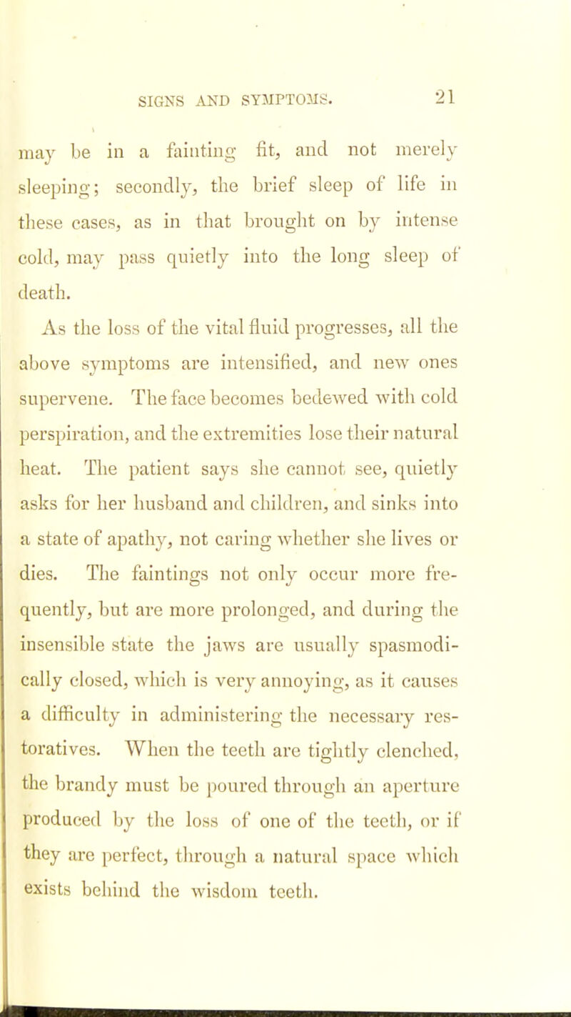 may be in a fainting fit, and not merely sleeping; secondly, the brief sleep of life in these eases, as in that bronght on by intense cold, may pass quietly into the long sleep of death. As the loss of the vital fluid progresses, all the above symptoms are intensified, and new ones supervene. The face becomes bedewed with cold perspiration, and the extremities lose their natural heat. The patient says she cannot see, quietly asks for her husband and children, and sinks into a state of apathy, not caring whether she lives or dies. The fain tings not only occur more fre- quently, but are more prolonged, and during the insensible state the jaAvs are usually spasmodi- cally closed, which is very annoying, as it causes a difficulty in administering the necessary res- toratives. When the teeth are tightly clenched, the brandy must be poured through an aperture produced by the loss of one of the teeth, or if they are perfect, through a natural space which exists behhid the wisdom teeth.