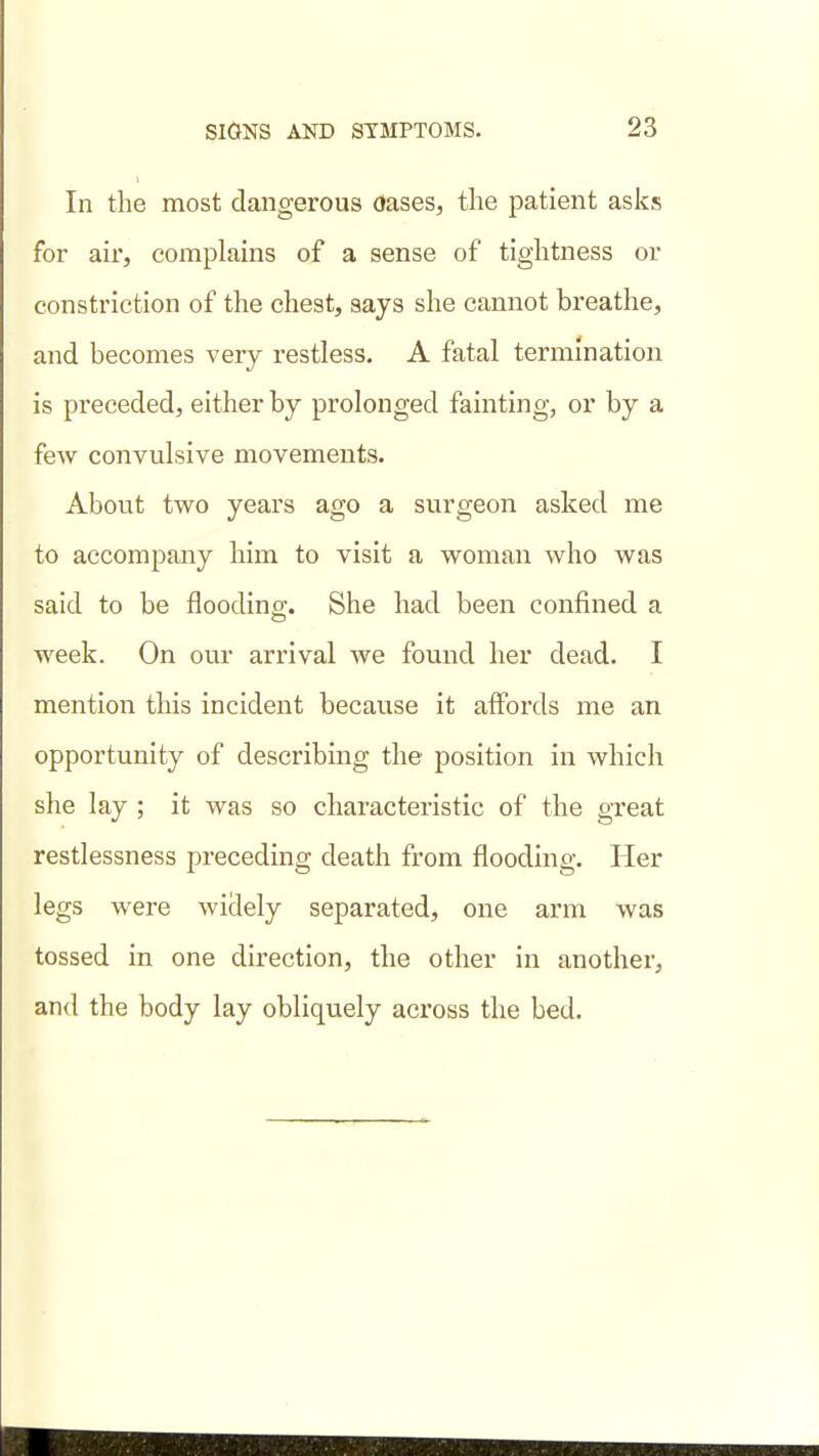 In the most dangerous Oases, the patient asks for air, complains of a sense of tightness or constriction of the chest, says she cannot breathe, and becomes very restless. A fatal termination is preceded, either by prolonged fainting, or by a few convulsive movements. About two years ago a surgeon asked me to accompany him to visit a woman who was said to be flooding;. She had been confined a week. On our arrival we found her dead. I mention this incident because it affords me an opportunity of describing the position in which she lay ; it was so characteristic of the great restlessness preceding death from flooding. Her legs were widely separated, one arm was tossed in one direction, the other in another, and the body lay obliquely across the bed.