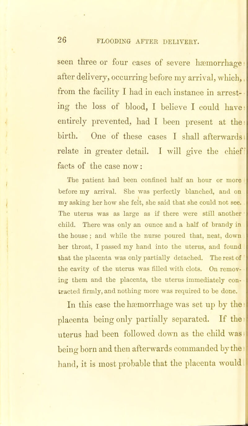 seen three or four eases of severe haeraorrliaffe after delivery, occurring before my arrival, which, from the facility I had in each instance in arrest- ing the loss of blood, I believe I could have entirely prevented, had I been present at the birth. One of these cases I shall afterwards relate in greater detail. I will give the cliief facts of the case now: The patient had been confined half an hour or more before my arrival. She was perfectly blanched, and on my asking her how she felt, she said that she could not see. The uterus was as large as if there were still another child. There was only an ounce and a half of brandy in the house; and while the nurse poured that, neat, down her throat, I passed my hand into the uterus, and found that the placenta was only partially detached. The rest of the cavity of the uterus was filled with clots. On remov- ing them and the placenta, the uterus immediately con- tracted firmly, and nothing more was required to be done. In this case the haemorrhage was set up by the placenta being only partially separated. If the uterus had been followed dovni as the child wa.- being born and then afterwards commanded by the hand, it is most probable that the placenta Avould