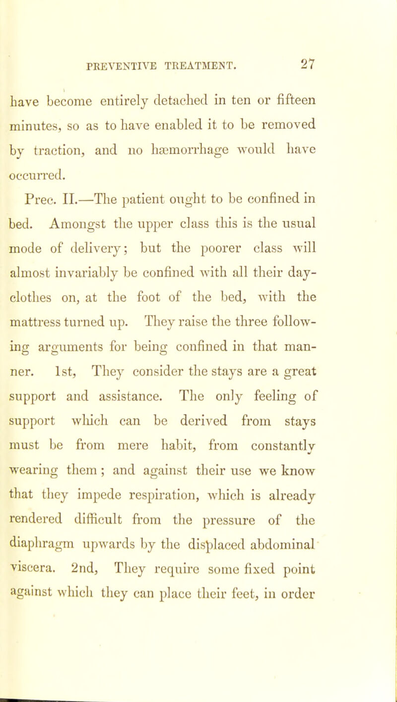 have become entirely detached in ten or fifteen minutes, so as to have enabled it to be removed by traction, and no lijemorrhage would have occurred. Prec. 11.—The patient ought to be confined in bed. Amongst the upper class this is the usual mode of delivery; but the poorer class will almost invariably be confined with all their day- clothes on, at the foot of the bed, with the mattress turned up. They raise the three foUow- ino; arguments for beins; confined in that man- ner. 1st, They consider the stays are a great support and assistance. The only feeling of support wliich can be derived from stays must be from mere habit, from constantly wearing them; and against their use we know that they impede respiration, which is already rendered difficult from the pressure of the diaphragm upwards by the displaced abdominal viscera. 2nd, They require some fixed point against which they can place their feet, in order