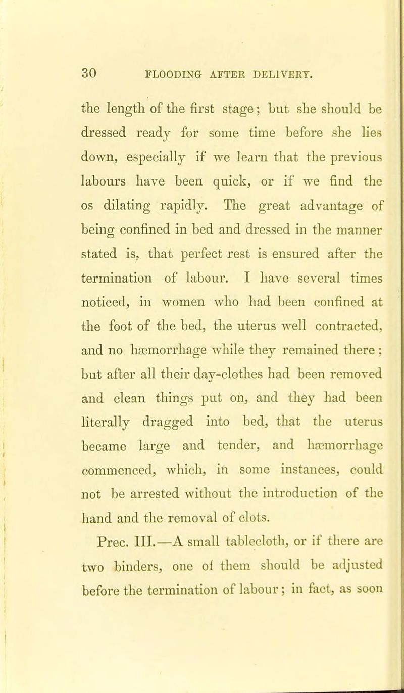 the length of the first stage; but she should be dressed ready for some time before she lies down, especially if we learn that the previous labours have been quick, or if we find the OS dilating rapidly. The great advantage of being confined in bed and dressed in the manner stated is, that perfect rest is ensured after the termination of labour. I have several times noticed, in women who had been confined at the foot of the bed, the uterus well contracted, and no haemorrhage while they remained there : but after all their day-clothes had been removed and clean things put on, and they had been literally dragged into bed, that the uterus became large and tender, and haimorrhage commenced, which, in some instances, could not be arrested without the introduction of the hand and the removal of clots. Prec. III.—A small tablecloth, or if there are two binders, one of them should be adjusted before the termination of labour; in fact, as soon