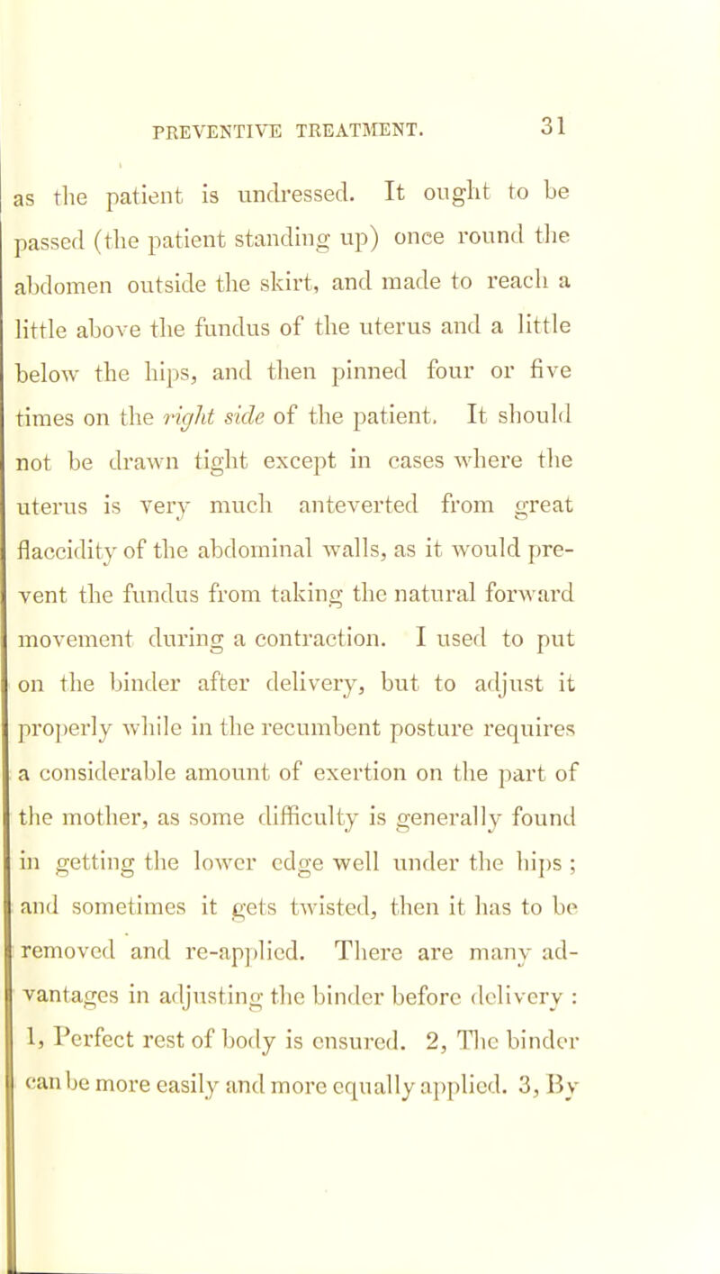 as tlie patient is vmdressed. It ought to be passed (tlie patient standing up) once round tiie abdomen outside the skirt, and made to reach a little above the fundus of the uterus and a little below the hips, and then pinned four or five times on the right side of the patient. It should not be drawn tight except in cases where the uterus is very much anteverted from great flaccidity of the abdominal walls, as it would pre- vent the fundus from taking the natural forward movement during a contraction. I used to put on the binder after delivery, but to arljust it pro])erly while in the recumbent posture requires a considerable amount of exertion on the part of the mother, as some difficulty is generally found in getting the lower edge well under the hii)s ; and sometimes it gets twisted, then it has to be removed and re-ap])licd. There are many ad- vantages in adjusting the binder before delivery : 1, Perfect rest of body is ensured. 2, llic binder can be more easily and more equally applied. 3, By