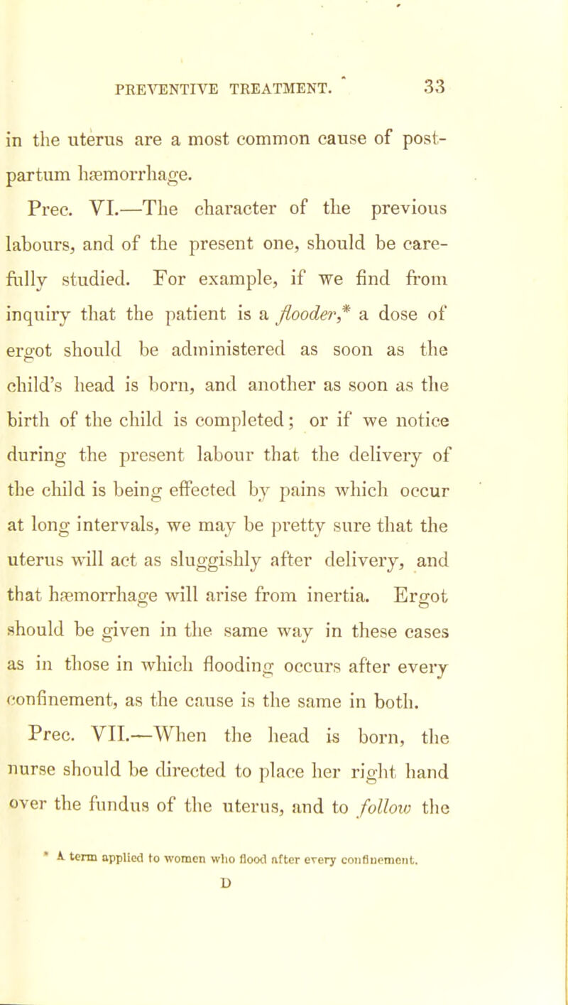 in the uterus are a most common cause of post- partum lijemorrhage. Prec. VI.—The character of the previous labours, and of the present one, should be care- ftilly studied. For example, if we find fi-om inquiry that the patient is a flooder* a dose of erffot should be administered as soon as the child's head is born, and another as soon as the birth of the child is completed; or if we notice during the present labour that the delivery of the child is being effected by pains which occur at long intervals, we may be pretty sure that the uterus will act as sluggishly after delivery, and that hfemorrhage will arise from inertia. Ergot should be given in the same way in these cases as in those in which flooding occurs after every (confinement, as the cause is the same in both. Prec. VII.—When the head is born, the nurse should be directed to place her right hand over the fundus of the uterus, and to follow the • A. tenn applied to women wlio flood nfter every coiifiucmeiit. D