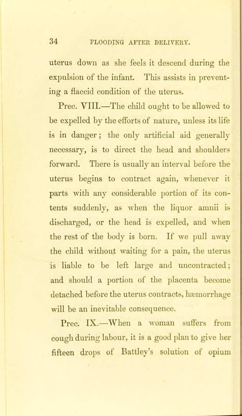 uterus down as she feels it descend during the expulsion of the infant. This assists in prevent- ing a flaccid condition of the uterus. Prec. VITL—The child ought to be allowed to be expelled by the eflPorts of nature, unless its life is in danger; the only artificial aid generally necessary, is to direct the head and shoulders forward. There is usually an interval before the uterus begins to contract agam, whenever it parts with any considerable portion of its con- tents suddenly, as when the liquor amnii is discharged, or the head is expelled, and when the rest of the body is born. If we pull away the child without waiting for a pain, the uterus is liable to be left large and uncontracted; and should a portion of the placenta become detached before the uterus contracts, haamorrhage will be an inevitable consequence. Prec. IX.—When a woman suffers from cough during labour, it is a good plan to give her fifteen drops of Battley's solution of opium