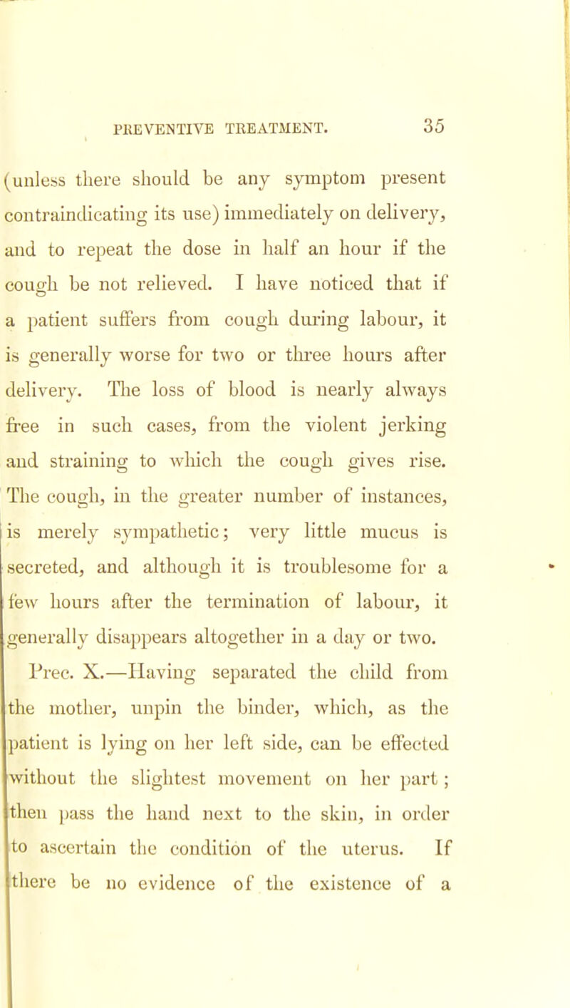 t (unless there should be any symptom present contraindicatmg its use) immediately on delivery, and to repeat the dose in half an hour if the couo;h be not relieved. I have noticed that if a patient suffers fiom cough during labour, it is generally worse for two or tlu-ee hours after delivery. Tlie loss of blood is nearly always free in such cases, from the violent jerking and straining to Avhich the cough gives rise. The cough, in the greater number of instances, is merely sympathetic; very little mucus is secreted, and although it is troublesome for a few hours after the termination of labour, it generally disappears altogether in a day or two. Prec. X.—Having separated the child from the mother, unpin the binder, which, as the patient is lying on her left side, can be effected without the slightest movement on her part; then [lass the hand next to the skin, in order to ascertain the condition of the uterus. If there be no evidence of tlie existence of a