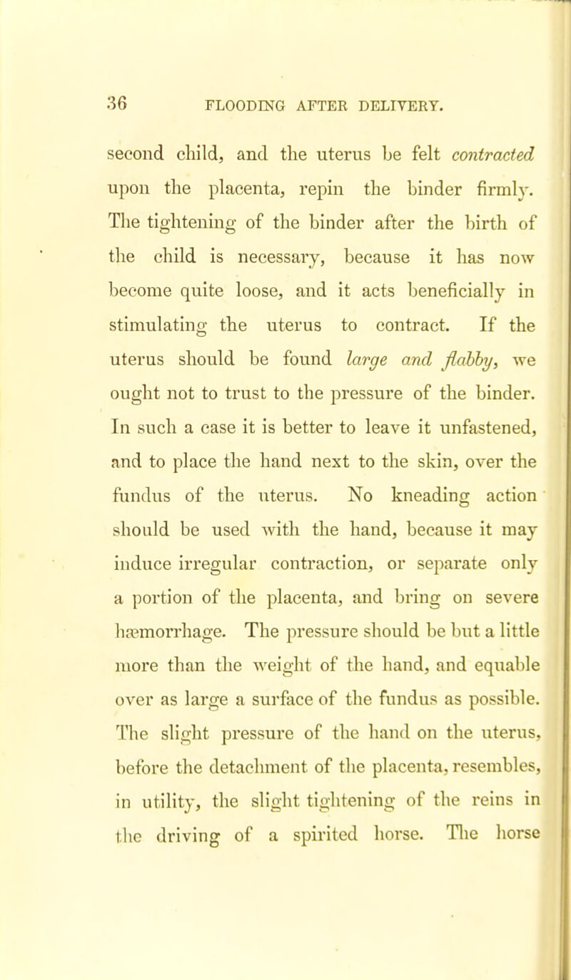 second child, and tlie uterus be felt contracted upon the placenta, repm the binder firmly. The tightening of the binder after the birth of the child is necessary, because it has now become quite loose, and it acts beneficially in stimulating the uterus to contract. If the uterus should be found large and fiahhy, we ought not to trust to the pressure of the binder. In such a case it is better to leave it unfastened, and to place the hand next to the skin, over the fundus of the uterus. No kneading action should be used with the hand, because it may induce irregular contraction, or separate only a portion of the placenta, and bring on severe hasmon-hage. The pressure should be but a little more than the weight of the hand, and equable over as large a surface of the fundus as possible. The slight pressure of the hand on the uterus, before the detachment of the placenta, resembles, in utility, the slight tightening of the reins in the driving of a spirited horse. Tlie horse