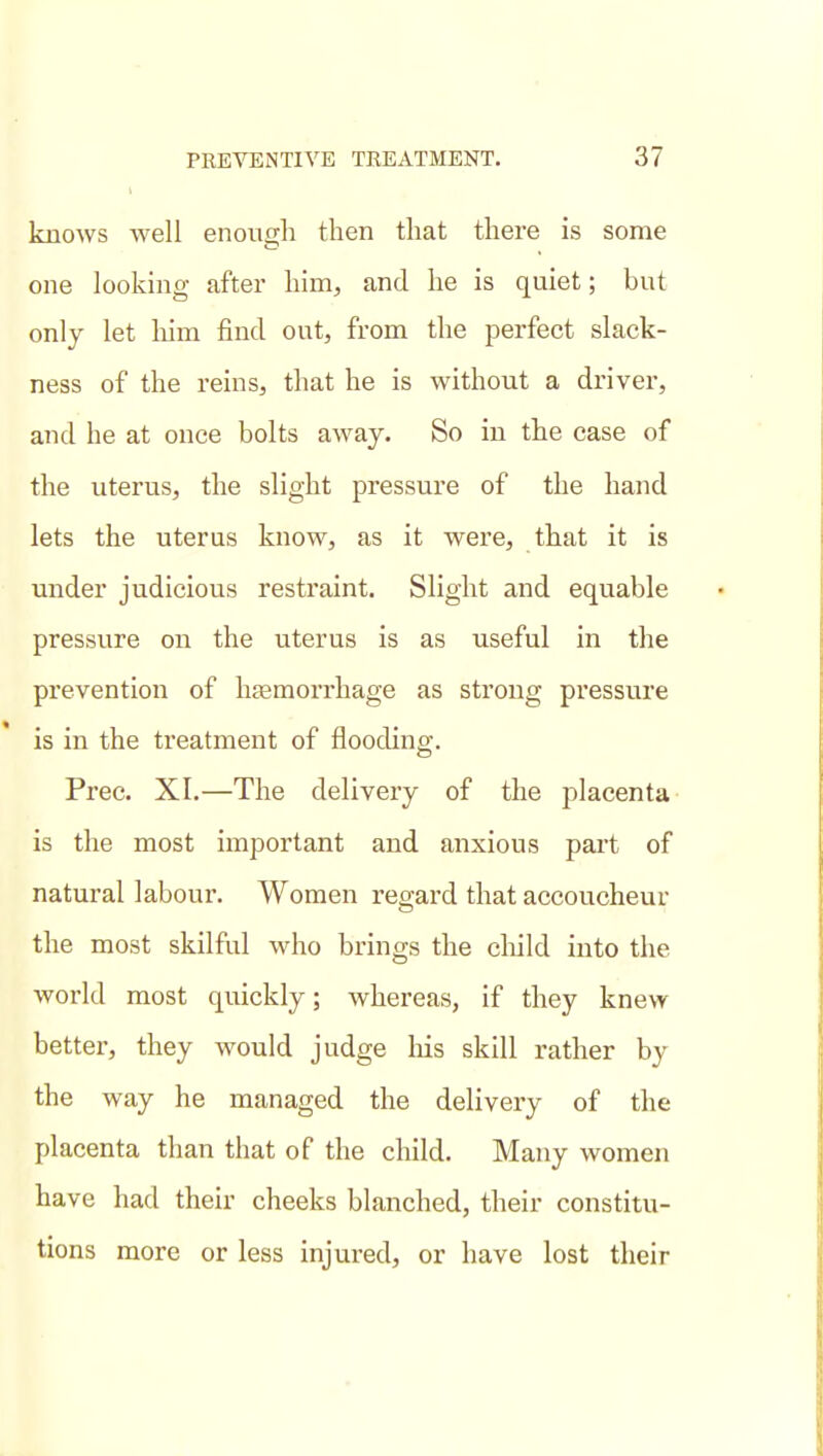knows well enough then that there is some one looking after him, and he is quiet; but only let liim find out, from the perfect slack- ness of the reins, that he is without a driver, and he at once bolts away. So in the case of the uterus, the slight pressure of the hand lets the uterus know, as it were, that it is under judicious restraint. Slight and equable pressure on the uterus is as useful in the prevention of htemorrhage as strong pressure is in the treatment of flooding. Free. XI.—The delivery of the placenta is the most important and anxious pai't of natural labour. Women regard that accoucheur the most skilful who brings the cliild into the world most quickly; whereas, if they knew better, they would judge Ms skill rather by the way he managed the delivery of the placenta than that of the child. Many women have had their cheeks blanched, their constitu- tions more or less injured, or have lost their