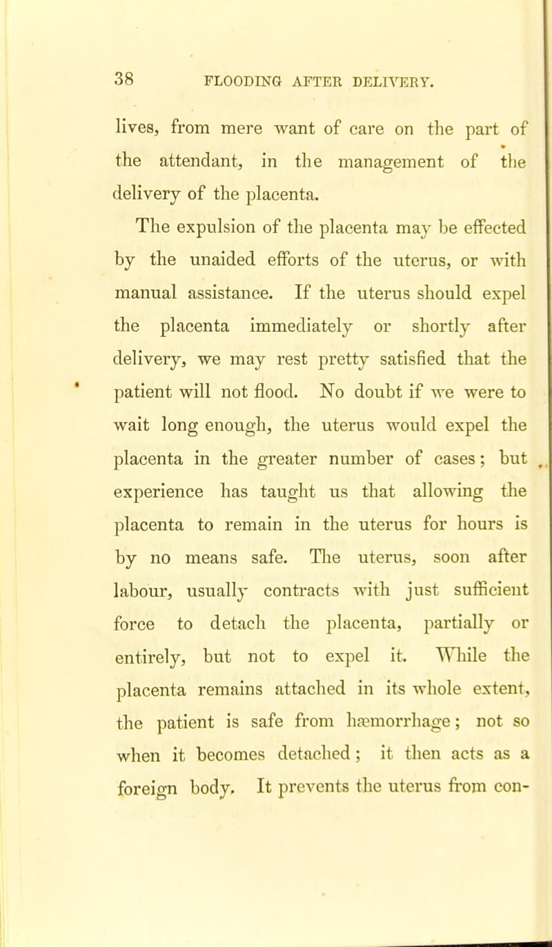 lives, from mere want of care on the part of the attendant, in the management of the delivery of the placenta. The expulsion of the placenta may be effected by the unaided efforts of the uterus, or with manual assistance. If the uterus should expel the placenta immediately or shortly after delivery, we may rest pretty satisfied that the patient will not flood. No doubt if we were to wait long enough, the uterus would expel the placenta in the greater number of eases; but experience has taught us that allowing the placenta to remain in the uterus for hours is by no means safe. Tlie uterus, soon after labour, usually conti-acts with just sufficient force to detach the placenta, partially or entirely, but not to expel it. While the placenta remains attached in its whole extent, the patient is safe from hfemorrhage; not so when it becomes detached; it then acts as a foreign body. It prevents the uterus from con-
