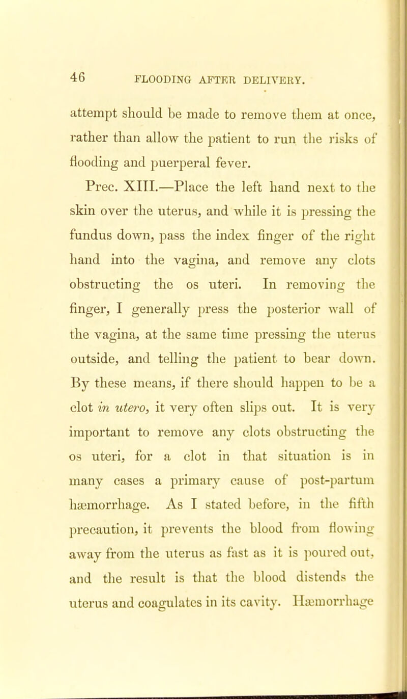 attempt should be made to remove tliem at once, rather than allow the patient to run the risks of flooding and puerperal fever. Prec. XITI,—Place the left hand next to the skin over the uterus, and while it is pressing the fundus down, pass the index finger of the right hand into the vagina, and remove any clots obstructinff the os uteri. In removino- the finger, I generally press the posterior wall of the vagina, at the same time pressing the uterus outside, and telling the patient to bear down. By these means, if there should happen to Ije a clot in utero, it very often slips out. It is very important to remove any clots obstructing the OS uteri, for a clot in that situation is in many cases a primar}^ cause of post-partum haamorrhage. As I stated before, in the fifth precaution, it prevents the blood fi-om flowing away from the uterus as fast as it is poured out. and the result is that the blood distends the uterus and coagulates in its cavity. Haemorrhage