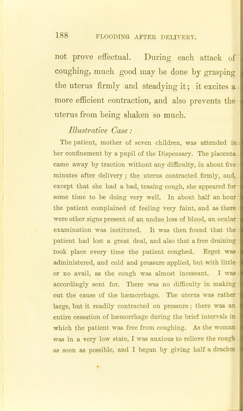 not prove effectual. During each attack ol coughing, much good may be done by grasping the uterus firmly and steadying it; it excites a , more efficient contraction, and also prevents the uterus from being; shaken so much. Illustrative Case: The patient, mother of seven children, was attended in her confinement by a pupil of the Dispensary. The placenta came away by traction without any difficulty, ia about five minutes after delivery ; the uterus contracted firmly, and, except that she had a bad, teasiug cough, she appeared for ■ some time to be doing very well. In about half an hour the patient complained of feeling very faiat, and as there were other signs present of an undue loss of blood, an ocular examination was instituted. It was then found that the ■ patient had lost a great deal, and also that a free draining took place every time the patient coughed. Ergot was administered, and cold and pressure applied, but with little or no avail, as the cough was almost incessant. I was accordingly sent for. There was no difficulty in making out the cause of the hEemorrhage. The uterus was rather ■ large, but it readily contracted on pressure; there was an entire cessation of haemorrhage during the brief intervals in which the patient was free from coughing. As the woman was in a very low state, I was anxious to relieve the cough as soon as possible, and I began by giving half a drachm