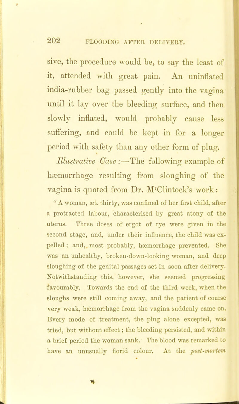sive, the procedure would be, to say the least of it, attended with great pain. An uninflated india-rubber bag passed gently into the vagina until it lay over the bleeding surface, and then slowly inflated, would probably cause less suffering, and could be kept in for a longer period with safety than any other form of plug. Illustrative Case :—The following example of haemorrhage resulting from slouo-hiucr of the vagina is quoted from Dr. M'Clintock's work:  A woman, cet. thirty, was confined of her first child, after a protracted labom-, characterised by great atony of the uterus. Three doses of ergot of rye were given in the second stage, and, under their influence, the child was ex- pelled ; and, most probably, hfemorrhage prevented. She was an unhealthy, broken-down-looking woman, and deep sloughing of the genital passages set in soon after delivery. Notwithstanding this, however, she seemed progressing favourably. Towards the end of the third week, when the sloughs were still coming away, and the patient of course very weak, hfemorrhage from the vagina suddenly came on. Every mode of treatment, the plug alone excepted, was tried, but without effect; the bleeding persisted, and within a brief period the woman sank. The blood was remarked to have an unusually florid colour. At the post-mortem