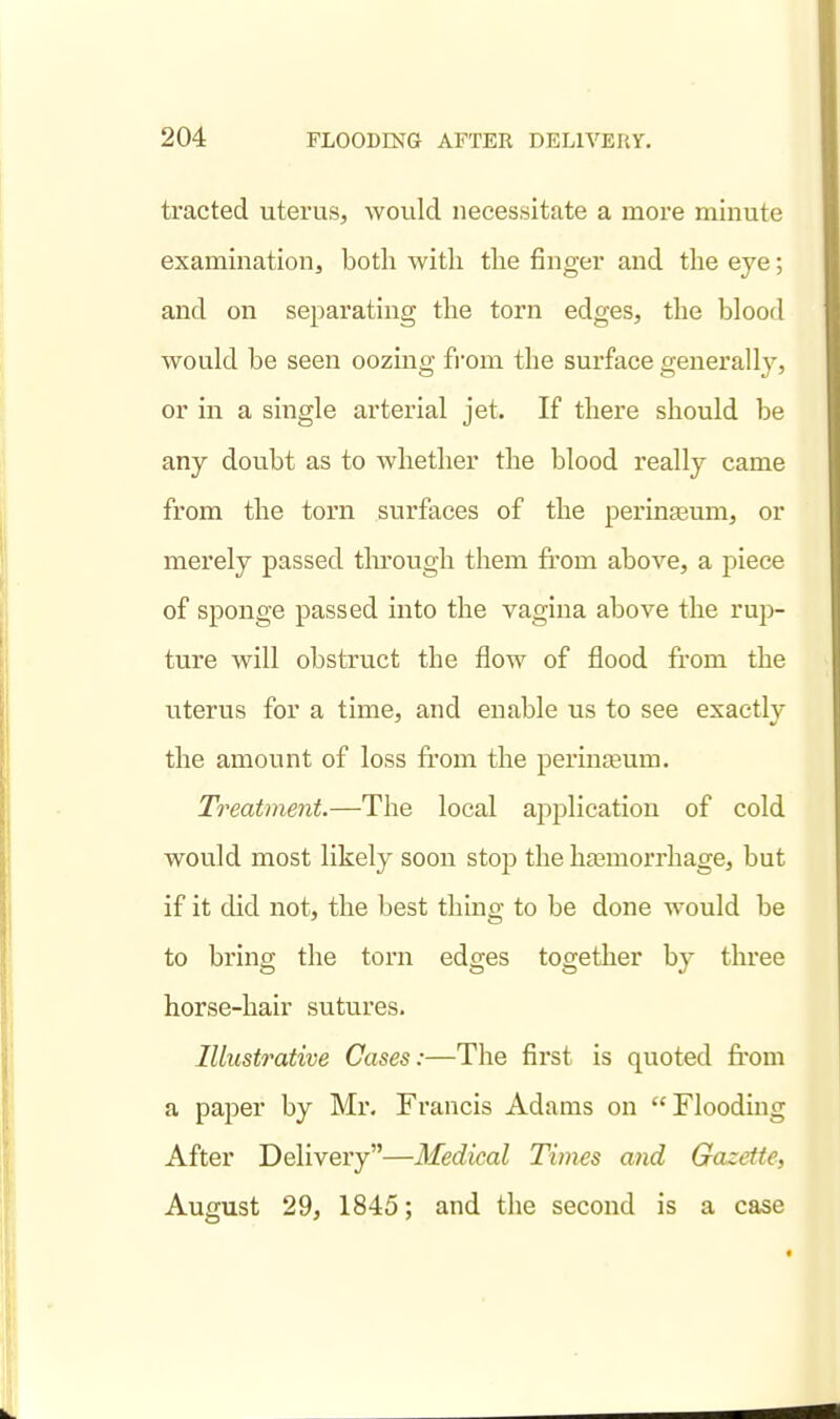 tracted uterus, would necessitate a more minute examination, both with the finger and the eye; and on separating the torn edges, the blood would be seen oozing fi'om the surface generally, or in a single arterial jet. If there should be any doubt as to whether the blood really came from the torn surfaces of the perinaaum, or merely passed tlu'ough them from above, a piece of sponge passed into the vagina above the rup- ture will obstruct the flow of flood from the uterus for a time, and enable us to see exactly the amount of loss from the perinjeum. Treatment.—The local application of cold would most likely soon stop the hasmorrhage, but if it did not, the best thing to be done would be to bring the torn edges together by three horse-hair sutures. Illustrative Cases:—The first is quoted from a paper by Mr. Francis Adams on Flooding After Delivery—Medical Times and Gazette, August 29, 1845; and the second is a case