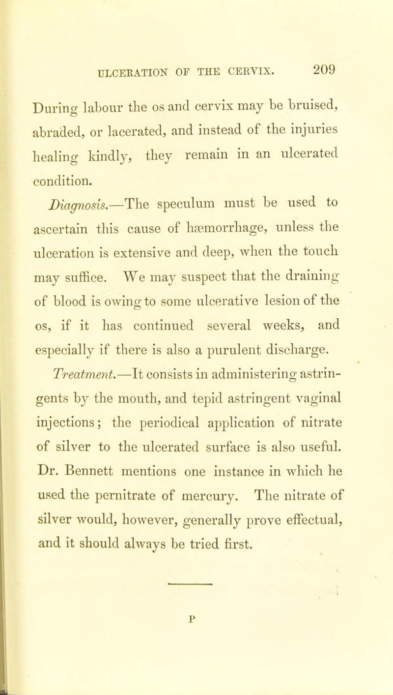 During labour the os and cervix may be bruised, abraded, or lacerated, and instead of the injuries healing kindly, they remain in an ulcerated condition. Diagnosis.—The speculum must be used to ascertain this cause of haemorrhage, unless the ulceration is extensive and deep, when the touch may suffice. We may suspect that the draining of blood is owing to some ulcerative lesion of the OS, if it has continued several weeks, and especially if there is also a purulent discharge. Treatment.—It consists in administering astrin- gents by the mouth, and tepid astringent vaginal injections; the periodical application of nitrate of silver to the ulcerated surface is also useful. Dr. Bennett mentions one instance in which he used the pernitrate of mercury. The nitrate of silver would, however, generally prove effectual, and it should always be tried first. p