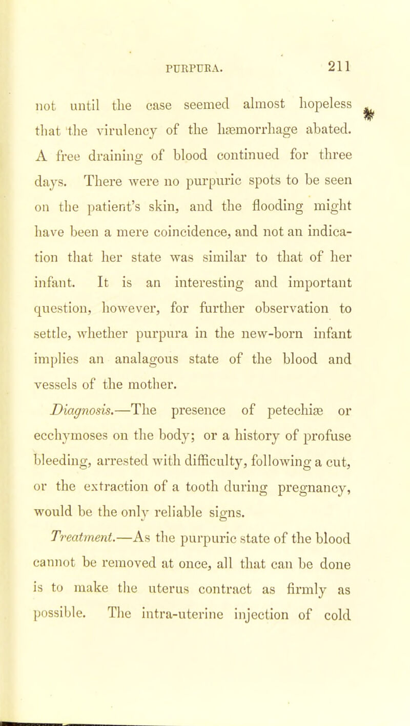 not until the case seemed almost hopeless tliat the virulency of the haBmorrhage abated. A free draining; of blood contmued for three days. There were no purpuric spots to be seen on the patient's skin, and the flooding might have been a mere coincidence, and not an indica- tion that her state was similar to that of her infant. It is an interesting and important question, however, for further observation to settle, whether purpura in the new-born infant implies an analagous state of the blood and vessels of the mother. Diagnosis.—The presence of petechite or ecchymoses on the body; or a history of profuse bleeding, arrested with difficulty, following a cut, or the extraction of a tooth during pregnancy, would be the only reliable signs. Treatment.—As the purpuric state of the blood cannot be removed at once, all that can be done is to make the uterus contract as firmly as possible. The intra-uterine injection of cold