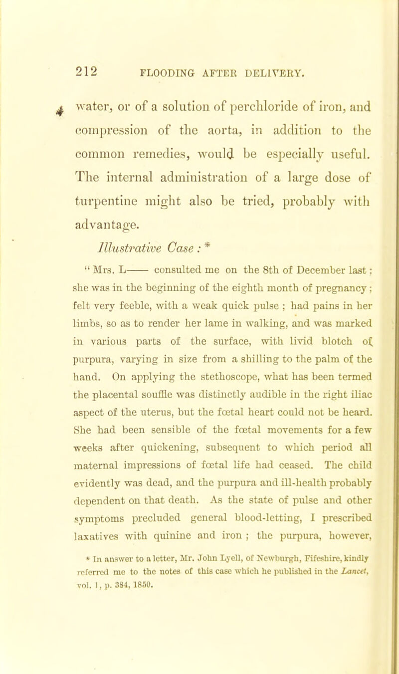 water, or of a solution of percliloride of iron, and compression of the aorta, in addition to tlie common remedies, would be especially useful. The internal administration of a large dose of turpentine might also be tried, pi'obablj with advantage. Illustrative Case: *  Mrs. L consulted me on the Sth of December last: she was in the beginning of the eighth month of pregnancy; felt very feeble, with a weak quick pulse ; had pains in her limbs, so as to render her lame in walking, and was marked in vai'ious parts of the surface, with Uvid blotch of, purpura, varying in size fi-om a shilling to the palm of the hand. On aj)plying the stethoscope, what has been termed the placental souifle was distinctly audible in the right iUac aspect of the uterus, but the fcetal heart could not be heard. She had been sensible of the foetal movements for a few weeks after quickening, subsequent to which period all maternal impressions of foetal life had ceased. The child evidently was dead, and the pm-pura and ill-health probably dependent on that death. As the state of pulse and other symptoms precluded general blood-letting, I prescribed laxatives with quinine and iron ; the purpura, however, ♦ Ti> answer to aletter, Mr. John Lyell, of Newburgh, Fifeshirc, kindly rcferrcKl me to the notes of this case which he published in the lancet, vol. 1, p. 381, 1850.