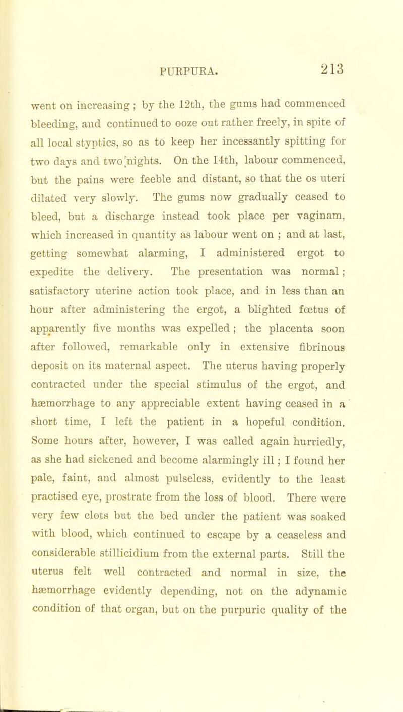 went on increasing ; bj^ tlie 12th, the gums had commenced bleeding, and continued to ooze out rather freely, in spite of all local styptics, so as to keep her incessantly spitting for two days and two [nights. On the 14th, labour commenced, but the pains were feeble and distant, so that the os uteri dilated very slowly. The gums now gradually ceased to bleed, but a discharge instead took place per vaginam, which increased in quantity as labour went on ; and at last, getting somewhat alarming, I administered ergot to expedite the deliveiy. The presentation was normal ; satisfactory uterine action took place, and in less than an hour after administering the ergot, a blighted foetus of apparently five months was expelled; the placenta soon after followed, remarkable only in extensive fibrinous deposit on its maternal aspect. The uterus having properly contracted under the special stimulus of the ergot, and haemorrhage to any appreciable extent having ceased in a short time, I left the patient in a hopeful condition. Some hours after, however, I was called again hurriedly, as she had sickened and become alarmingly ill; I found her pale, faint, and almost pulseless, evidently to the least practised eye, prostrate from the loss of blood. There were very few clots but the bed under the patient was soaked with blood, which continued to escape by a ceaseless and considerable stiUicidium from the external parts. Still the uterus felt well contracted and normal in size, the hfemorrhage evidently depending, not on the adynamic condition of that organ, but on the purpuric quality of the