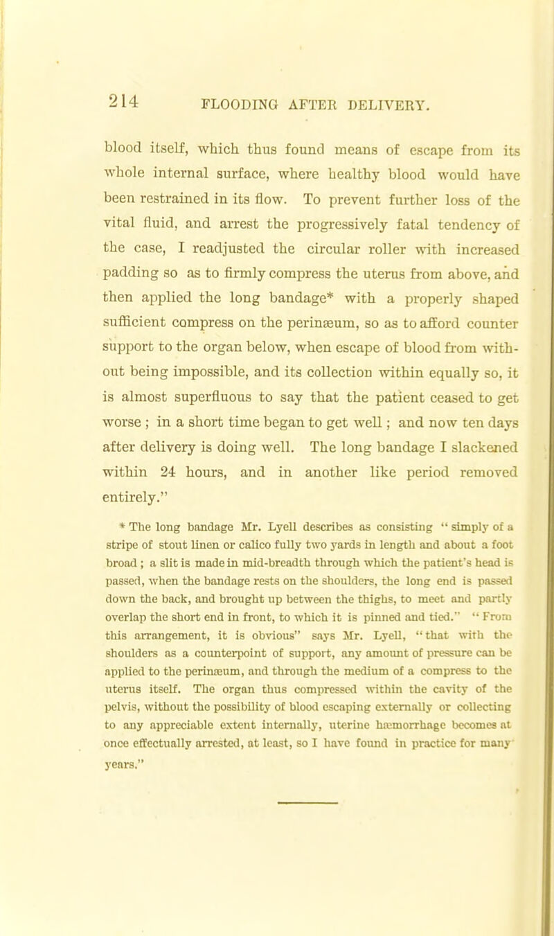 blood itself, which thus found means of escape from its whole internal surface, where healthy blood would have been restrained in its flow. To prevent further loss of the vital fluid, and arrest the progressively fatal tendency of the case, I readjusted the circular roller with increased padding so as to firmly compress the uterus from above, and then applied the long bandage* with a properly shaped sufficient compress on the perinseum, so as to atford counter support to the organ below, when escape of blood fi-om wth- out being impossible, and its collection within equally so, it is almost superfluous to say that the patient ceased to get worse ; in a short time began to get well; and now ten days after delivery is doing well. The long bandage I slackened within 24 hours, and in another like period removed entirely. * The long bandage Mr. Lyell describes as consisting simply of a stripe of stout linen or calico fully two yards in length and about a foot broad ; a slit is made in mid-breadth through which the patient's head is passed, when the bandage rests on the shoulders, the long end is passed down the back, and brought up between the thighs, to meet and partly overlap the short end in fi-ont, to which it is pinned and tied. From this arrangement, it is obvious says Mr. Lyell, that with the shoulders as a counterpoint of support, any amoimt of pressure can be applied to the perinEEum, and through the medium of a compress to the utei-us itself. The organ thus compressed vrithin the cavity of the pelvis, without the possibility of blood escaping externally or collecting to any appreciable extent internally, uterine ha;morrhage becomes at once effectually arrested, at least, so I have found in practice for many years.