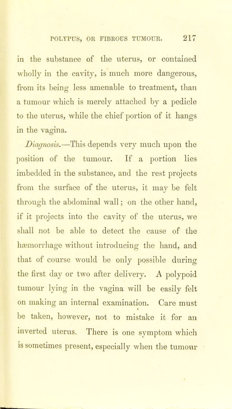 in the substance of tlie viterus, or contained wholly in the cavity, is much more dangerous, from its being less amenable to treatment, than a tumour which is merely attached by a pedicle to the uterus, while the chief portion of it hangs in the vagina. Diagnosis.—This depends very much uj)on the position of the tumour. If a portion lies imbedded in the substance, and the rest projects from the surface of the uterus, it may be felt through the abdominal wall; on the other hand, if it projects into the cavity of the uterus, we shall not be able to detect the cause of the htemorrhao-e without introducino- the hand, and that of course would be only possible during the first day or two after delivery. A polypoid tumour lying in the vagina will be easily felt on making an internal examination. Care must be taken, however, not to mistake it for an inverted uterus. There is one symptom which is sometimes present, especially when the tumour