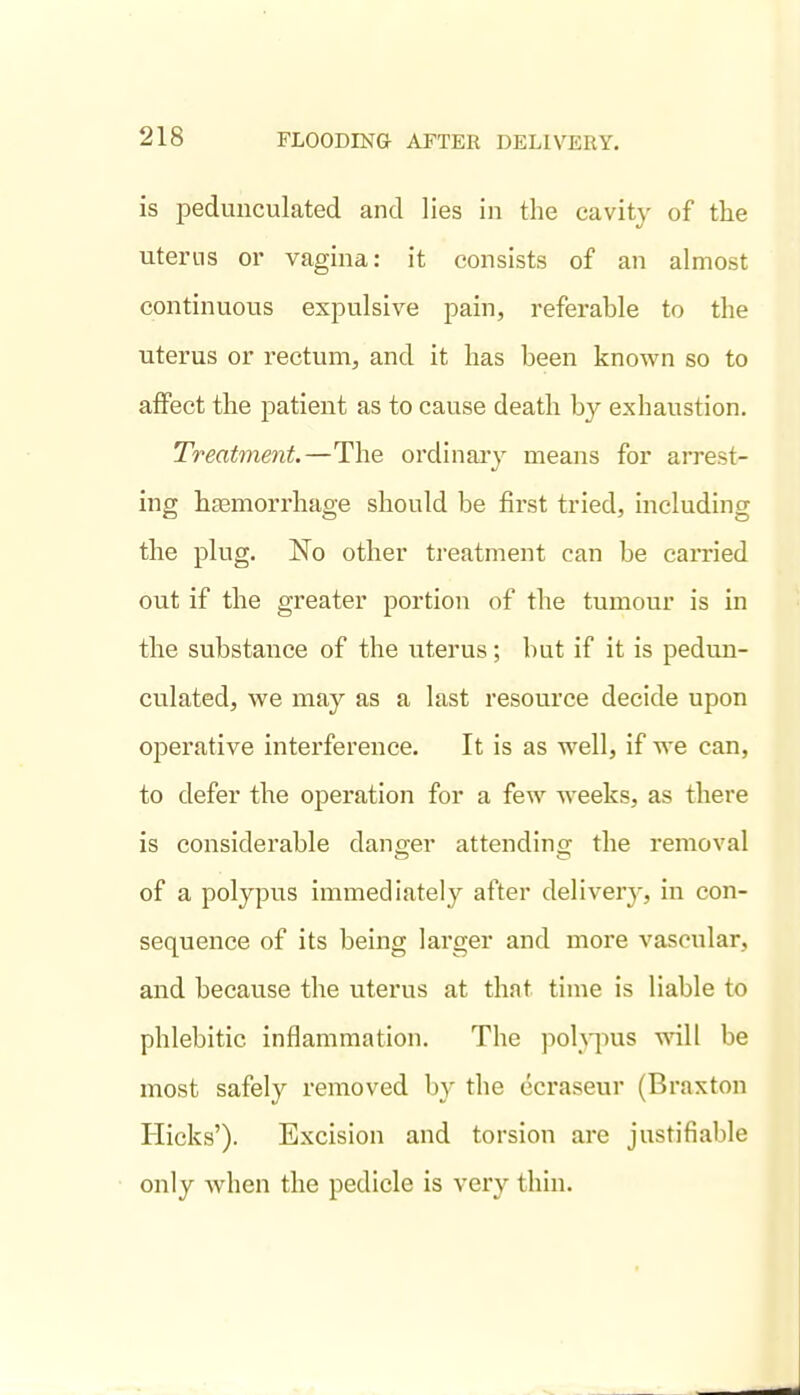 is pedunculated and lies in the cavity of the uterns or vagina: it consists of an almost continuous expulsive pain, referable to the uterus or rectum, and it has been known so to affect the patient as to cause death by exhaustion. Treatment.—The ordinaiy means for arrest- ing hEEmorrhage should be first tried, including the plug. No other treatment can be carried out if the greater portion of the tumour is in the substance of the viterus; but if it is pedun- culated, we may as a last resource decide upon operative interference. It is as well, if we can, to defer the operation for a few weeks, as there is considerable danger attending the removal of a polypus immediately after delivery, in con- sequence of its being larger and more vascular, and because the uterus at that time is liable to phlebitic inflammation. The pohiius will be most safely removed by the ccraseur (Braxton Hicks'). Excision and torsion are justifiable only when the pedicle is very thin.