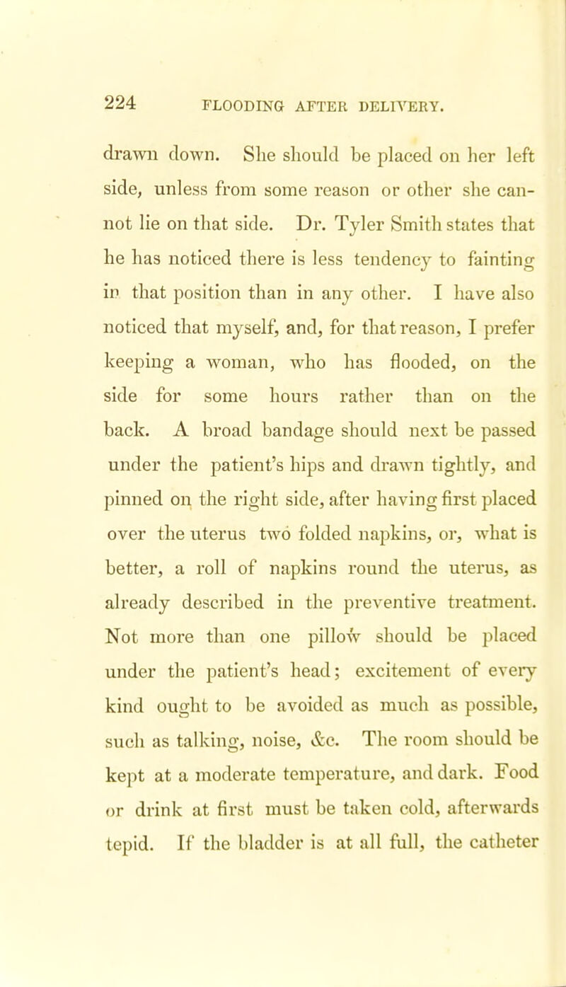 drawn down. She should be placed on her left side, unless from some reason or other she can- not lie on that side. Dr. Tyler Smith states that he has noticed there is less tendency to fainting in that position than in any other. I have also noticed that myself, and, for that reason, I prefer keeping a woman, who has flooded, on the side for some hours rather than on the back. A broad bandage should next be passed under the patient's hips and drawn tightly, and pinned on the right side, after having first placed over the uterus two folded napkins, or, what is better, a roll of napkins round the uterus, as already described in the preventive treatment. Not more than one pillow should be placed under the patient's head; excitement of every kind ought to be avoided as much as possible, such as talking, noise, &c. The room should be kept at a moderate temperature, and dark. Food or drink at first must be taken cold, afterwards tepid. If the bladder is at all full, the catheter