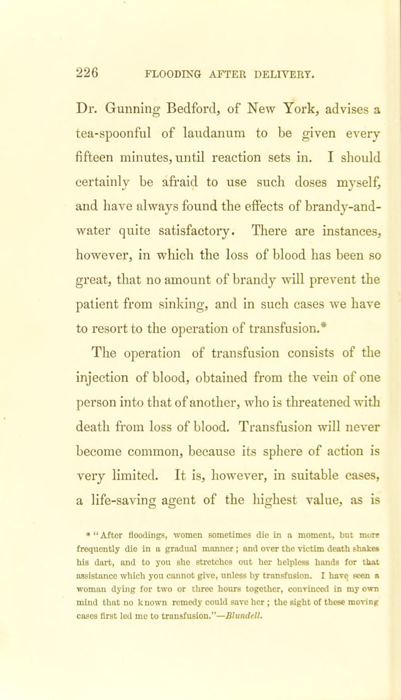 Dr. Gunning Bedford, of New York, advises a tea-spoonful of laudanum to be given every fifteen minutes, until reaction sets in. I should certainly be afraid to use such doses myself, and have always found the effects of brandy-and- water quite satisfactory. There are instances, however, in which the loss of blood has been so great, that no amount of brandy will prevent the patient from sinking, and in such cases we have to resort to the operation of transfusion.* The operation of transfusion consists of the injection of blood, obtained from the vein of one person into that of another, who is threatened with death from loss of blood. Transfusion will never become common, because its sphere of action is very limited. It is, however, in suitable cases, a life-saving agent of the highest value, as is * After floodings, women sometimes die in a moment, but more frequently die in a gradual manner ; and over the victim death fhakes his dart, and to you Blie stretches out her helpless hands for that assistance wliich you cannot give, unless by transfusion. I have seen a woman dying for two or three hours together, conrinced in my own mind that no known remedy could save her ; the sight of these moving cases first led me to transfusion.—BlundeU.