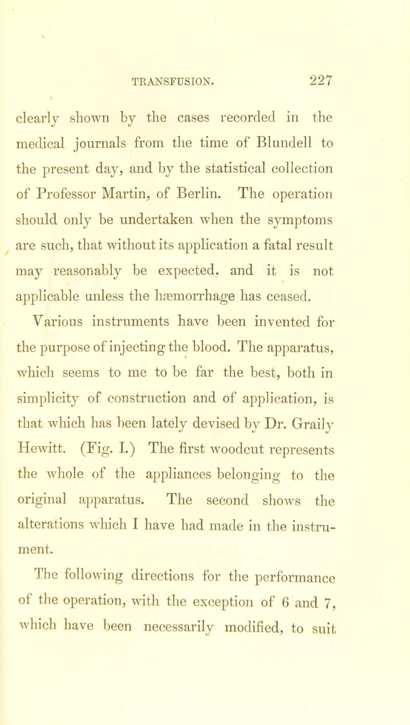 cleai'ly shown by the cases recorded in the medical journals from the time of Blundell to the present day, and by the statistical collection of Professor Martin, of Berlin. The operation should only be undertaken when the symptoms are such, that without its application a fatal result may reasonably be expected, and it is not applicable unless the hjemorrhage has ceased. Various instruments have been invented for the purpose of injecting the blood. The apparatus, which seems to me to be far the best, both in simplicity of construction and of application, is that which has been lately devised by Dr. Graily Hewitt. (Fig. I.) The first woodcut represents the whole of the appliances belonging to the original apparatus. The second shows the alterations which I have had made in the instru- ment. The following directions for tlie performance of tlie operation, with the exception of 6 and 7, which have been necessarily modified, to suit
