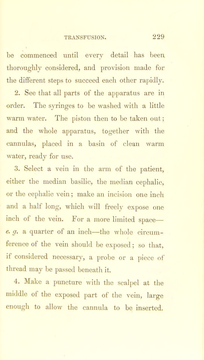 be commenced until every detail has been thoroughly considered, and provision made for the ditFerent steps to succeed each other rapidly. 2. See that all parts of the apparatus are in order. The s_)Tinges to be washed with a little warm water. The piston then to be taken out; and the whole apparatus, together with the cannulas, placed in a basin of clean warm water, ready for use. 3. Select a vein in the arm of the patient, either the median basilic, the median cephalic, or the cephalic vein; make an incision one inch and a half long, which will freely expose one inch of the vein. For a more limited space— e. g. a quarter of an inch—the whole circum- ference of the vein should be exposed; so that, if considered necessary, a probe or a piece of thread may be passed beneath it. 4. Make a puncture with the scalpel at the middle of the exposed part of the vein, large enough to allow the cannula to be inserted.