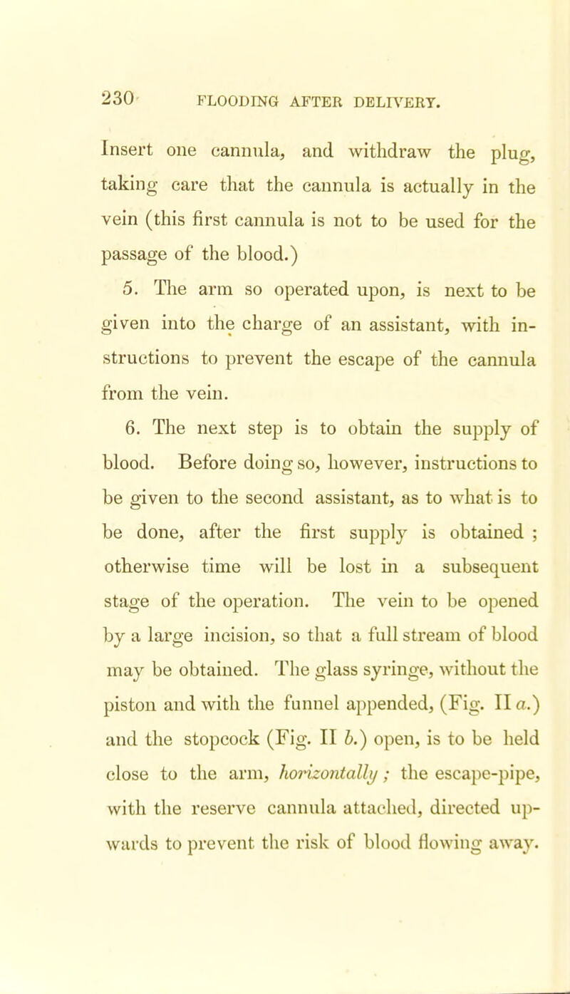 Insert one cannula, and withdraw the plug, taking care that the cannula is actually in the vein (this first cannula is not to be used for the passage of the blood.) 5. Tlie arm so operated upon, is next to be given into the charge of an assistant, with in- structions to prevent the escape of the cannula from the vein. 6. The next step is to obtaLn the supply of blood. Before doing so, however, instructions to be given to the second assistant, as to what is to be done, after the first supply is obtained ; otherwise time will be lost in a subsequent stage of the operation. Tlie vein to be opened by a large incision, so that a full stream of blood may be obtained. The glass syringe, without the piston and with the funnel appended, (Fig. II a.) and the stopcock (Fig. II b.) open, is to be held close to the arm, horizontally; the escape-pipe, with the reserve cannula attached, directed up- wards to prevent the risk of blood flowing away.