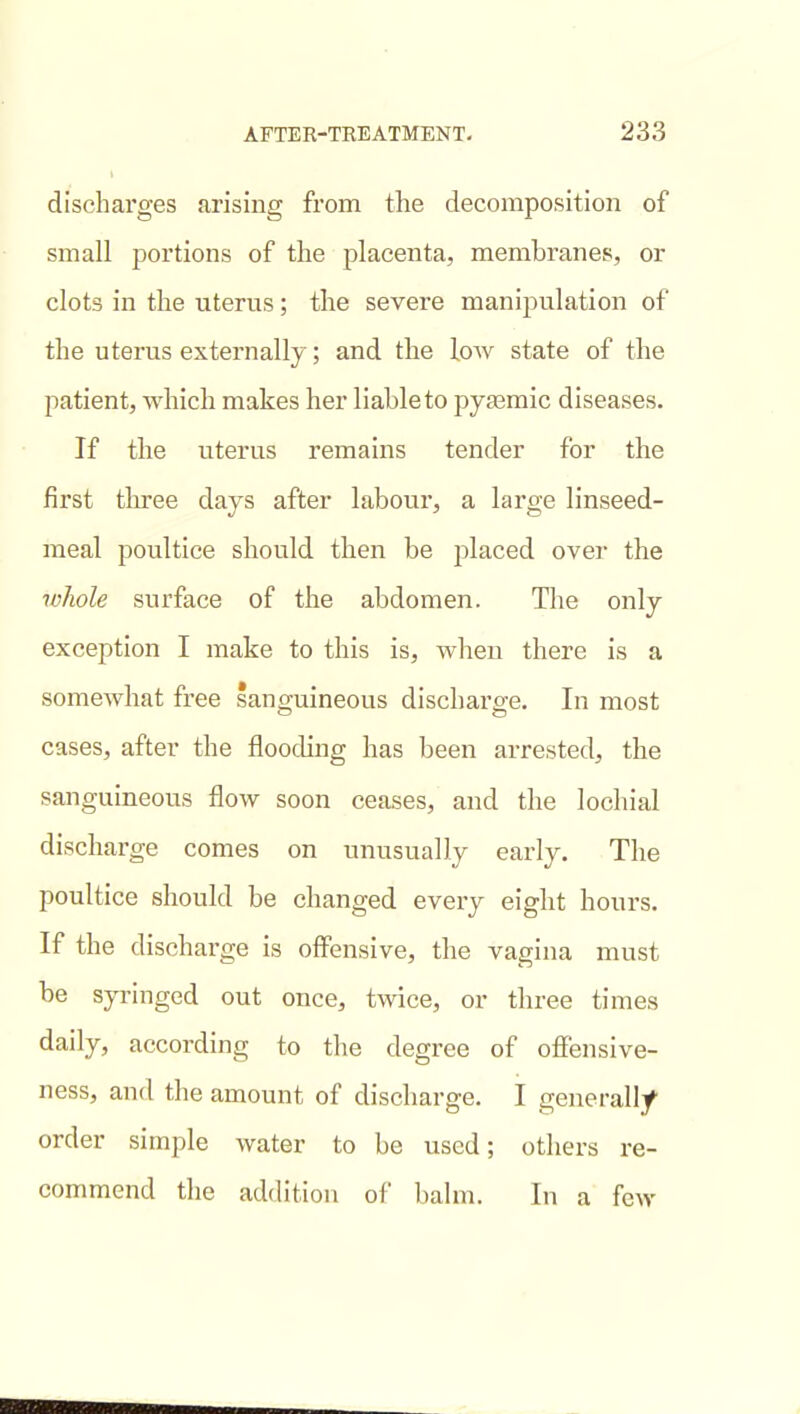 discharges arising from the decomposition of small portions of the placenta, membranes, or clots in the uterus; the severe manipulation of the uterus externally; and the low state of the patient, which makes her liable to pyasmic diseases. If the uterus remains tender for the first tlu-ee days after labour, a large linseed- meal poultice should then be placed over the whole surface of the abdomen. The only exception I make to this is, when there is a somewhat free sanguineous discharge. In most cases, after the flooding has been arrested, the sanguineous flow soon ceases, and the lochial discharge comes on unusually early. The poultice should be changed every eight hours. If the discharge is offensive, the vagina must be syringed out once, twice, or three times daily, according to the degree of offensive- ness, and the amount of discharge. I generall/ order simple water to be used; others re- commend the addition of balm. In a few