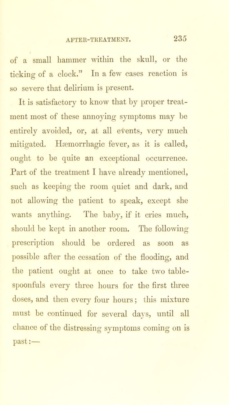 of a small hammer witliin the skull, or the ticking of a clock. In a few cases reaction is so severe that delirium is present. It is satisfactory to know that by proper treat- ment most of these annoying symptoms may be entirely avoided, or, at all events, very much mitigated. Ha^morrhagic fever, as it is called, ought to be quite an exceptional occurrence. Part of the treatment I have already mentioned, such as keeping the room quiet and dark, and not allowing the patient to speak, except she wants anything. The baby, if it cries much, should be kept in another room. The following prescription should be ordered as soon as possible after the cessation of the flooding, and the patient ought at once to take two table- spoonfuls every three hours for the first three doses, and then every four hours; this mixture must be continued for several days, until all chance of the distressing symptoms coming on is past:—