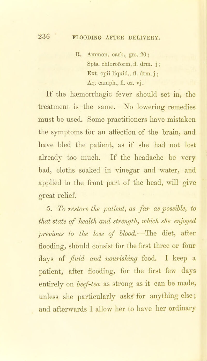 E. AmmoD. carb., grs. 20 ; Spts. chloroform, fl. drm. j ; Ext. opii liquid., fl. drm. j ; Aq. camph., fl. oz. vj. If the ligemorrliagic fever should set in, the treatment is the same. No lowering remedies must be used. Some practitioners have mistaken the symptoms for an affection of the brain, and have bled the patient, as if she had not lost already too much. If the headache be very bad, cloths soaked in vinegar and water, and applied to the front part of the head, will give great relief. 5. To restore the patient, as far as possible, to that state of health and streitgth, which she enjoyed previous to the loss of blood.—The diet, after flooding, should consist for the first tlu-ee or four days of fuid and nourishing food. I keep a patient, after flooding, for the first feAV days entirely on beef-tea as strong as it can be made, unless she particularly asks for an^-thing else; and afterwards I allow her to have her ordinary