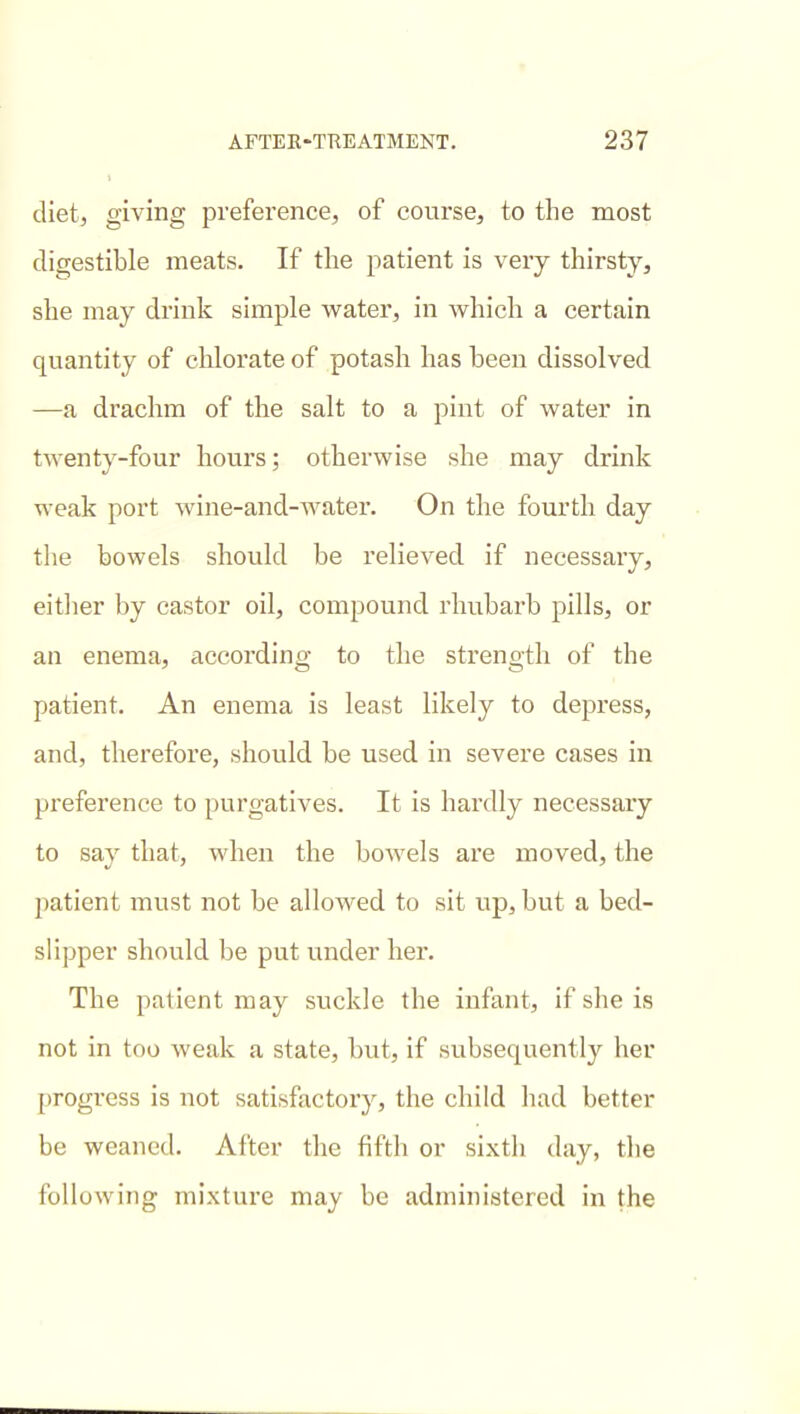 diet, giving preference, of course, to the most digestible meats. If the patient is very thirsty, she may drink simple water, in which a certain quantity of chlorate of potash has been dissolved —a drachm of the salt to a pint of water in twenty-four hours; otherwise she may drink weak port wine-and-Avater. On the fourth day the bowels should be relieved if necessary, either by castor oil, compound rhubarb pills, or an enema, according to the strength of the patient. An enema is least likely to depi'ess, and, therefore, should be used in severe cases in preference to purgatives. It is hardly necessary to say that, when the bowels are moved, the patient must not be allowed to sit up, but a bed- slipper should be put under her. The patient may suckle the infant, if she is not in too weak a state, but, if subsequently her progress is not satisfactory, the child had better be weaned. After the fifth or sixth day, the following mixture may be administered in the