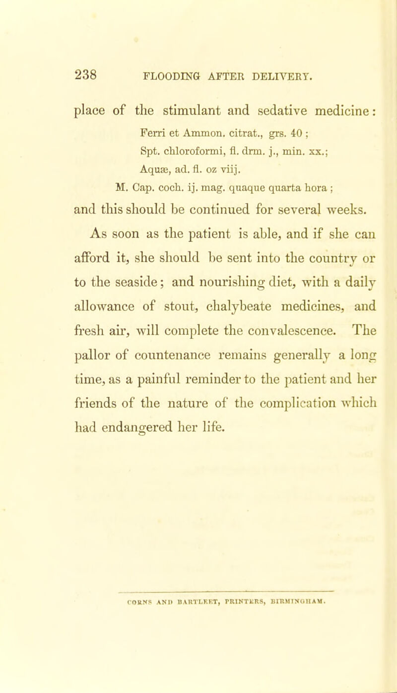 place of the stimulant and sedative medicine: Ferri et Ammon. citrat., grs. 40 ; Spt. chloroformi, fl. drm. j., min. xx.; Aquse, ad. fl. oz viij. M. Cap. coch. ij. mag. quaque quarta hora ; and this should be continued for several weeks. As soon as the patient is able, and if she can afford it, she should be sent into the country or to the seaside; and nourishing diet, with a daily allowance of stout, chalybeate medicines, and fresh au, will complete the convalescence. The pallor of countenance remains generally a long time, as a painful reminder to the patient and her friends of the nature of the complication which had endangered her life. CORNS AND BARTLKF.T, PRIKTkRS, BIRHIXOIIAM.