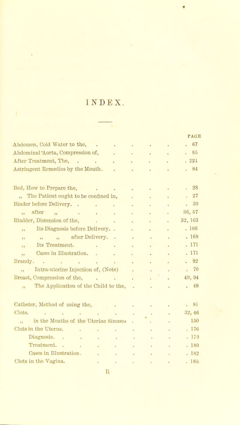 ♦ INDEX. PAGE Abdomen, Cold Water to the, . . . . . .67 Abdominal •Aorta, Compression of, .... . 85 After Treatment, The, . . . . . . .221 Astringent Remedies by the Mouth. . . . . .84 Bed, How to Prepare the, . . . . . .28 „ The Patient ought to be confined in, . . . .27 Binder before Delivery. . . . . . . .30 „ .after „ . . . . . . 86,57 Bladder, Distension of the, ..... 32,163 „ Its Diagnosis before Delivery. ..... 166 „ „ „ after Delivery. ..... 168 „ Its Treatment. . . . . . .171 „ Cases in Illustration. . . . . . .171 Brandy. ......... 92 „ lutra-uterine Injection of, (Note) . . . .70 Breast, Compression of the, . . . . ' . 49, 94 „ The Application of the Child to the, . . . .48 Catheter, Method of using the, . . . . .81 Clots ;!2, 46 „ in the Mouths of the Uterine Sinuses ... 150 Clots in the Uterus. . . . . . . .176 Diagnosis. . . . . . . . .179 Treatment. ........ ISO Coses in Illustration. . . . . . .182 Clots in the Vagina. ...... 185. R