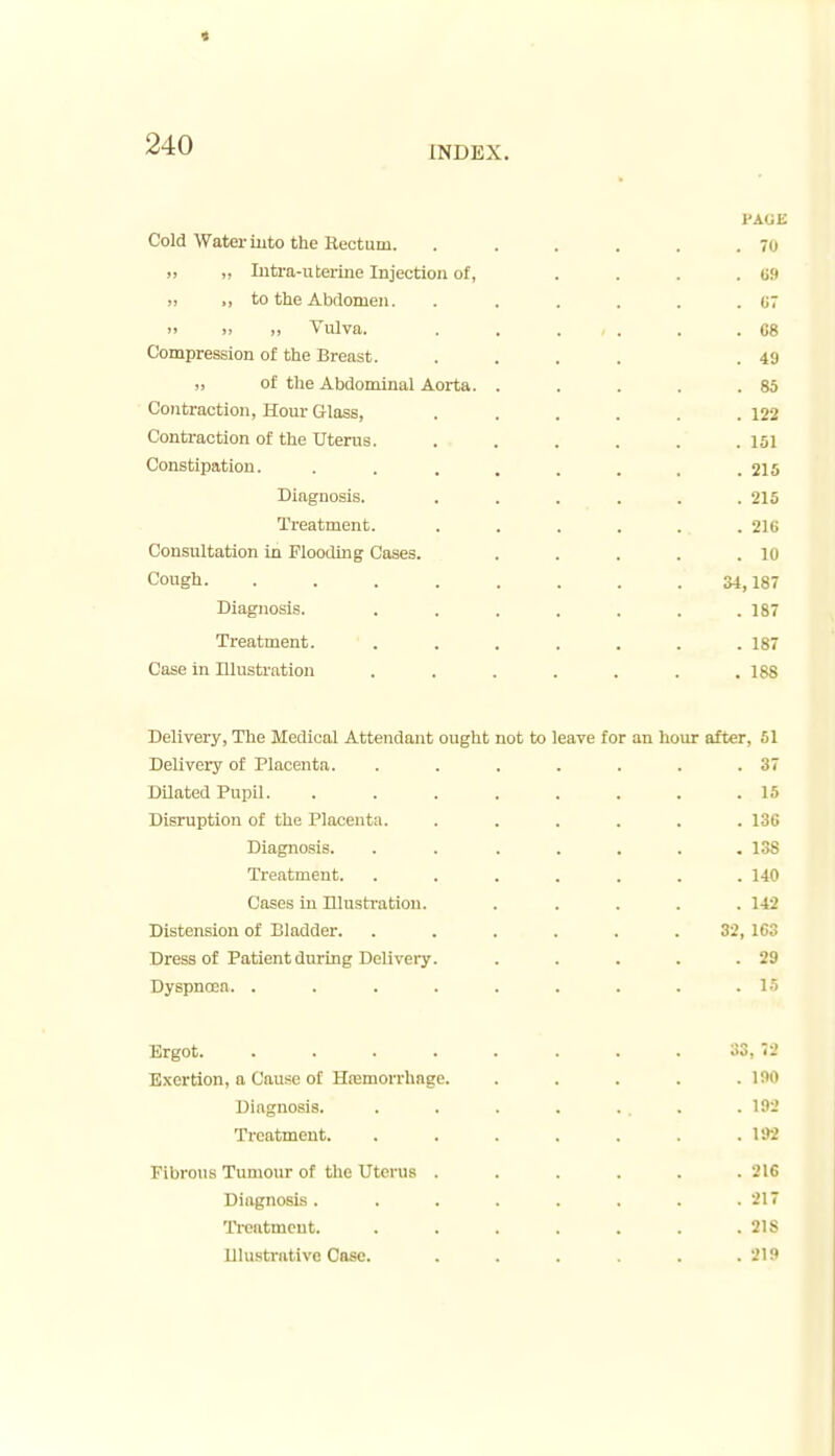 « 240 INDEX. I'AGK Cold Water iuto the Rectum. . . . . . .70 „ Iiitra-uterine Injection of, . . . . U9 „ ,, to the Abdomen. . . . . . . U7 >' >! 1) Vulva. . . . . . .68 Compression of the Breast. .... .49 of the Abdominal Aorta. . . . . .85 Contraction, Hour Glass, . . . . . .122 Contraction of the Uterus. . . . . . .151 Constipation. . . . . . . . .210 Diagnosis. ...... 215 Treatment. . . . . . .216 Consultation in Flooding Cases. . . . . .10 Cough. . . . . . . . .34,187 Diagnosis. ....... 187 Treatment. ....... 187 Case in Illustration ....... 188 Delivery, Tlie Medical Attendant ought not to leave for an hour after, 51 Delivery of Placenta. . . . . . . .37 Dilated Pupil. ........ 15 Disruption of the Placenta. ...... 136 Diagnosis. ....... 138 Treatment. ....... 140 Cases in Illusti'atiou. ..... 142 Distension of Bladder. ...... 32, 163 Dress of Patient during Delivery. . . . . .29 Dyspnoea. . . . . . . . . .15 Ergot. . . . . . . . . 33, 72 Exertion, a Cause of Hremorrhnge. . . . . .190 Diagnosis. . . . . . . . .192 Treatment. . . . . . . .192 Fibrous Tumour of the Uterus ...... 216 Diagnosis. . . . . . . .217 TYeatmcut. . . . . . . .218 lllu.strativc Case. . . . . .219