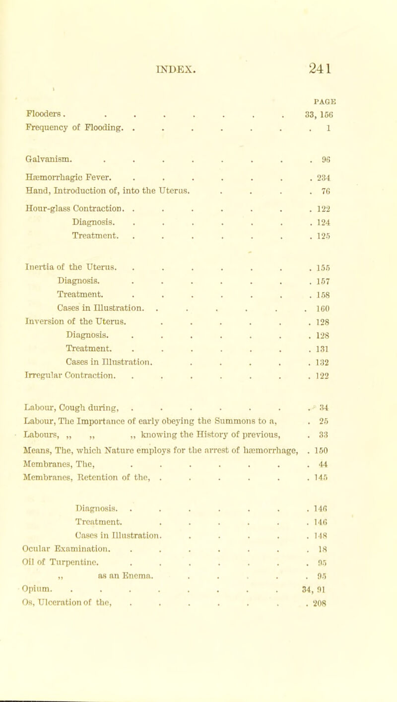 PAGE Floodei-s. ....... 33, 156 Frequency of Flooding. ....... 1 Galvanism. . . . . . . . .96 Hiemon'hagio Fever. ....... 234 Hand, Introduction of, into the Uterus. . . . .76 Hour-glass Contraction. . . . . . . .122 Diagnosis. ....... 124 Treatment. . . . , . . .12-5 Inertia of the Uterus. ....... 15,5 Diagnosis. ....... 157 Treatment. . . . . . . .158 Cases in Illustration. . . . . . .160 Inversion of the Uterus. ...... 128 Diagnosis. ....... 128 Treatment. . . . . . . .131 Cases in ninstration. . . . . .132 Irregular Contraction. . . . . . . .122 Labour-, Cough during, . . . . . . .34 Laboni', The Importance of early obeying the Summons to a, . 25 Labours, „ „ „ knowing the History of previous, . 33 Moans, The, which Nature employs for the arrest of haemorrhage, . 160 Membranes, The, . . . . . . .44 Membranes, Retention of the, . . . . . .145 Diagnosis. . . . . . . .146 Treatment. . . . . . .146 Cases in Illustration. . . . . .MS Ocular E.xamination. . . . . . . .18 Oil of Turpentine. . . . . . . . n.l as an Enema. . . . . f)5 Opium. . . . . . . . . 34, !)| Os, Ulceration of the, ....... 208
