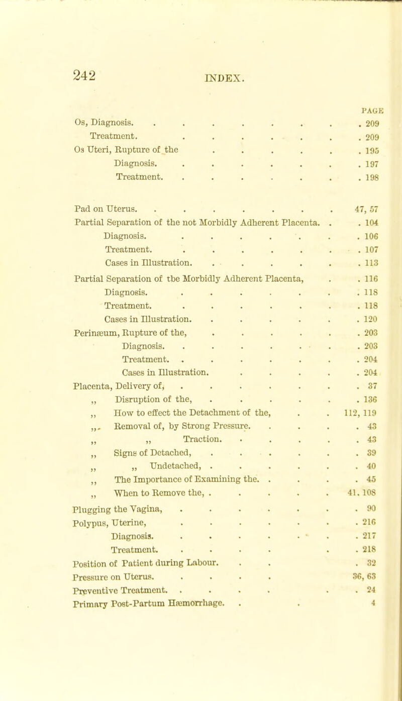 PAGE Os, Diagnosis. ........ 209 Treatment. ....... 209 Os Uteri, Rupture of tlie ...... 195 Diagnosis. , . . . . . .197 Treatment. ....... 198 Pad on Uterus. . . . . . . . 47,57 Partial Separation of the not Morbidly Adherent Placenta. . . 104 Diagnosis. ....... 106 Ti'eatment. . . . . . . .107 Cases in Illustration. . . . . . . 113 Partial Separation of the Morbidly Adherent Placenta, . . 116 Diagnosis. . . . . . . .118 Treatment. . . . . . . .118 Cases in Ulustration. ...... 120 PerinEBum, Rupture of the, ...... 203 Diagnosis. . . . . . . . 203 Treatment. . . . . . . .204 Cases in Illustration. ..... 204 Placenta, Delivery of, . . . . . . .37 „ Disruption of the, ...... 136 ,, How to effect the Detachment of the, . . 112, 119 „, Removal of, by Strong Pressm-e. . . . .43 ,, „ Traction. . . . . .4.'? „ Signs of Detached, . . . . . .39 ,, „ Undetached, . . . . . .40 ,, The Importance of Examining the. . . . .45 „ When to Remove the, ..... 41.108 Plugging the Vagina, . . . . . . .90 Polypus, Uterine, . . . . . . .216 Diagnosis. . . . . . ■ . .217 Treatment. .... . . 218 Position of Patient during Labour. . . .32 Pressure on Uterus. .... 36,63 Preventive Treatment. .... . . 24 Primary Post-Partum Hremorrhage. . . -1
