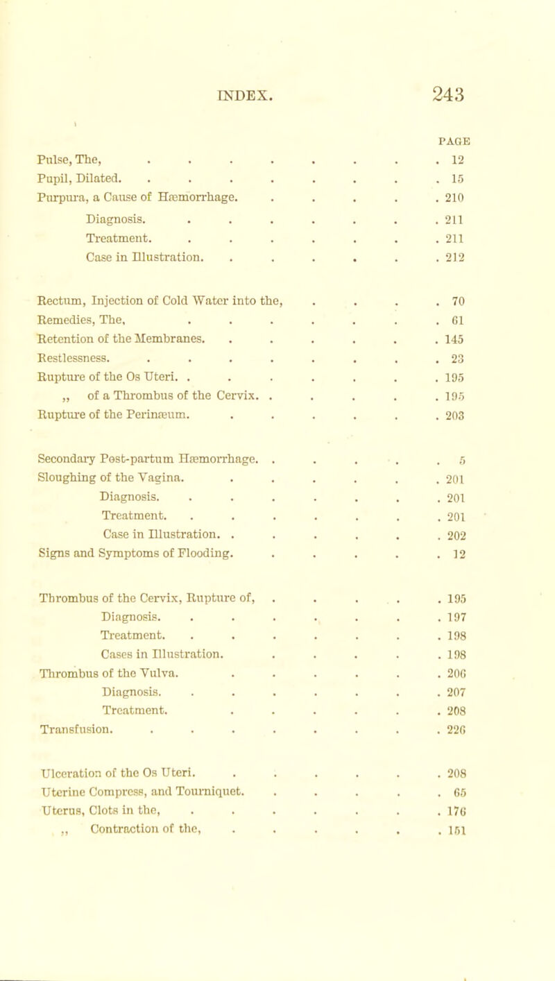 PAGE Pulse, The, 12 Pupil, Dilated. ........ 15 Purpura, a Cause of Hfemorrhage. ..... 210 Diagnosis. ....... 211 Treatment. . . . . . . .211 Case in Illustration. . . . . . .212 Eectum, Injection of Cold Water into the, . . . .70 Remedies, The, . . . . . . .61 Eetention of the Membranes. ...... 145 Eestlessness. . . . . . . . .23 Eupture of the Os Uteri. ....... 195 „ of a Thrombus of the Cervix. ..... 19.5 Rupture of the Perinreum. ...... 203 Secondary Pest-partum Hfemorrhage. . . . . .5 Sloughing of the Vagina. . . . , . .201 Diagnosis. ....... 201 Treatment. ....... 201 Case in Illustration. ...... 202 Signs and Symptoms of Flooding. . . . . .12 Thrombus of the Cervix, Rupture of, . . . . . 195 Diagnosis. . . . . , . .197 Treatment. . . . . . . .198 Cases in Illustration. . . . . .198 Tlirombus of the Vulva. . . . . . .200 Diagnosis. ....... 207 Treatment. . . . . . .208 Transfusion. . . . . . . . .220 Ulceration of the Os Uteri. . . . . . .208 Uterine Compress, and Tourniquet. . . . . .05 Uterus, Clots in the, ....... 176 ,, Contraction of the, . . . . . .161