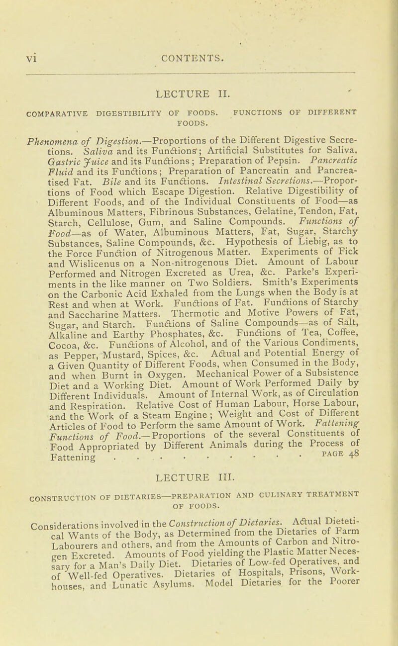 LECTURE II. COMPARATIVE DIGESTIBILITY OF FOODS. FUNCTIONS OF DIFFERENT FOODS. Phenomena of Digestion.—Proportions of the Different Digestive Secre- tions. Sfl/izia and its Fundtions'; Artificial Substitutes for Saliva. Gastric Juice and its Fundtions; Preparation of Pepsin. Pancreatic Fluid and its Fundtions; Preparation of Pancreatin and Pancrea- tised Fat. Bile and its Fundtions. Intestinal Secretions.—Propor- tions of Food which Escape Digestion. Relative Digestibility of Different Foods, and of the Individual Constituents of Food—as Albuminous Matters, Fibrinous Substances, Gelatine, Tendon, Fat, Starch, Cellulose, Gum, and Saline Compounds. Functions of Food—as of Water, Albuminous Matters, Fat, Sugar, Starchy Substances, Saline Compounds, &c. Hypothesis of Liebig, as to the Force Fundtion of Nitrogenous Matter. Experiments of Fick and Wislicenus on a Non-nitrogenous Diet. Amount of Labour Performed and Nitrogen Excreted as Urea, &c. Parke's Experi- ments in the like manner on Two Soldiers. Smith's Experiments on the Carbonic Acid Exhaled from the Lungs when the Body is at Rest and when at Work. Fundtions of Fat. Fundtions of Starchy and Saccharine Matters. Thermotic and Motive Powers of Fat, Sugar, and Starch. Fundtions of Saline Compounds—as of Salt, Alkaline and Earthy Phosphates, &c. Fundtions of Tea, Coffee, Cocoa, &c. Fundtions of Alcohol, and of the Various Condiments, as Pepper, Mustard, Spices, &c. Adtual and Potential Energy of a Given Quantity of Different Foods, when Consumed in the Body, and when Burnt in Oxygen. Mechanical Power of a Subsistence Diet and a Working Diet. Amount of Work Performed Daily by Different Individuals. Amount of Internal Work, as of Circulation and Respiration. Relative Cost of Human Labour, Horse Labour, and the Work of a Steam Engine ; Weight and Cost of Different Articles of Food to Perform the same Amount of Work. Fattening Functions of Foorf.—Proportions of the several Constituents of Food Appropriated by Different Animals during the Process of Fattening . ^^^^ 48 LECTURE III. CONSTRUCTION OF DIETARIES—PREPARATION AND CULINARY TREATMENT OF FOODS. Considerations involved in the Construction of Dietaries. Adtual Dieteti- cal Wants of the Body, as Determined from the Dietaries of I-arm Labourers and others, and from the Amounts of Carbon and Nitro- gen Excreted. Amounts of Food yielding the Plastic Matter Neces- sary for a Man's Daily Diet. Dietaries of Low-fed Operatives, and of Well-fed Operatives. Dietaries of Hospitals, Prisons, Work- houses, and Lunatic Asylums. Model Dietaries for the Poorer