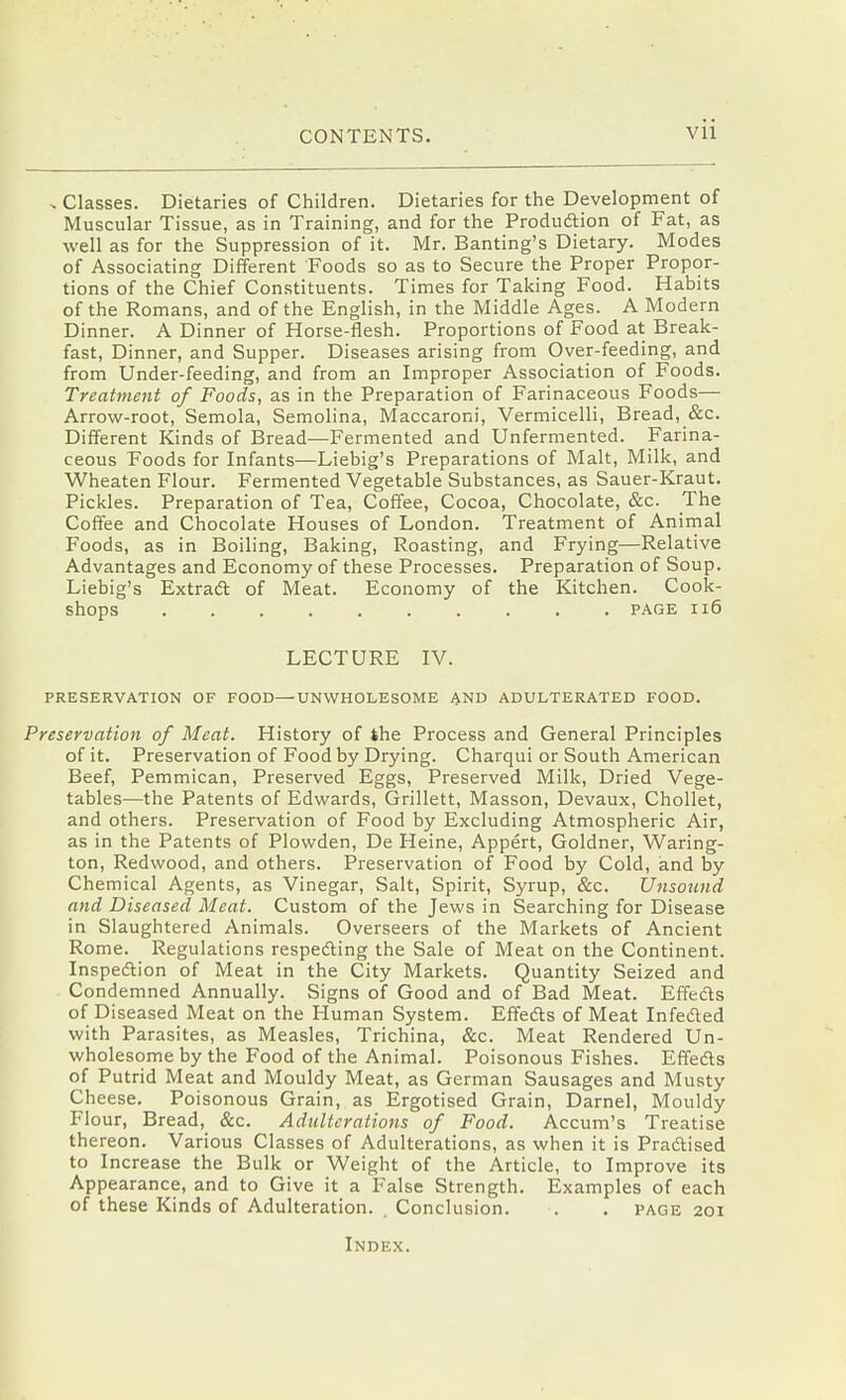 s Classes. Dietaries of Children. Dietaries for the Development of Muscular Tissue, as in Training, and for the Produdtion of Fat, as well as for the Suppression of it. Mr. Banting's Dietary. Modes of Associating Different Foods so as to Secure the Proper Propor- tions of the Chief Constituents. Times for Taking Food. Habits of the Romans, and of the English, in the Middle Ages. A Modern Dinner. A Dinner of Horse-flesh. Proportions of Food at Break- fast, Dinner, and Supper. Diseases arising from Over-feeding, and from Under-feeding, and from an Improper Association of Foods. Treatment of Foods, as in the Preparation of Farinaceous Foods— Arrow-root, Semola, Semolina, Maccaroni, Vermicelli, Bread, &c. Different Kinds of Bread—Fermented and Unfermented. Farina- ceous Foods for Infants—Liebig's Preparations of Malt, Milk, and Wheaten Flour. Fermented Vegetable Substances, as Sauer-Kraut. Pickles. Preparation of Tea, Coffee, Cocoa, Chocolate, &c. The Coffee and Chocolate Houses of London. Treatment of Anirnal Foods, as in Boiling, Baking, Roasting, and Frying—Relative Advantages and Economy of these Processes. Preparation of Soup. Liebig's Extradl of Meat. Economy of the Kitchen. Cook- shops PAGE Il6 LECTURE IV. PRESERVATION OF FOOD—UNWHOLESOME AND ADULTERATED FOOD. Preservation of Meat. History of the Process and General Principles of it. Preservation of Food by Drying. Charqui or South American Beef, Pemmican, Preserved Eggs, Preserved Milk, Dried Vege- tables—the Patents of Edwards, Grillett, Masson, Devaux, Chollet, and others. Preservation of Food by Excluding Atmospheric Air, as in the Patents of Plowden, De Heine, Appert, Goldner, Waring- ton. Redwood, and others. Preservation of Food by Cold, and by Chemical Agents, as Vinegar, Salt, Spirit, Syrup, &c. Unsojind and Diseased Meat. Custom of the Jews in Searching for Disease in Slaughtered Animals. Overseers of the Markets of Ancient Rome. Regulations respeding the Sale of Meat on the Continent. Inspedtion of Meat in the City Markets. Quantity Seized and Condemned Annually. Signs of Good and of Bad Meat. Effeds of Diseased Meat on the Human System. Effedls of Meat Infeded with Parasites, as Measles, Trichina, &c. Meat Rendered Un- wholesome by the Food of the Animal. Poisonous Fishes. Effedls of Putrid Meat and Mouldy Meat, as German Sausages and Musty Cheese. Poisonous Grain, as Ergotised Grain, Darnel, Mouldy Flour, Bread, &c. Adulterations of Food. Accum's Treatise thereon. Various Classes of Adulterations, as when it is Pradtised to Increase the Bulk or Weight of the Article, to Improve its Appearance, and to Give it a False Strength. Examples of each of these Kinds of Adulteration. Conclusion. . . page 201 Index.