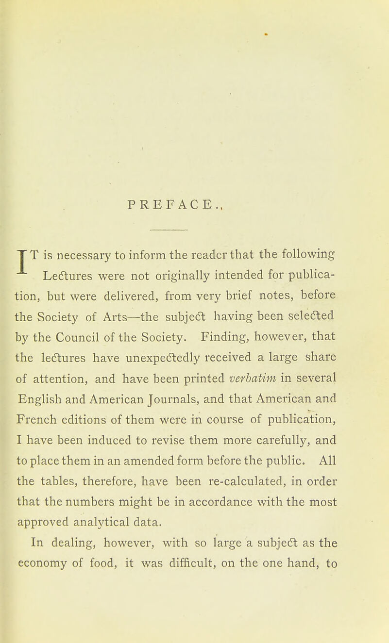 PREFACE., TT is necessary to inform the reader that the following Ledlures were not originally intended for publica- tion, but were delivered, from very brief notes, before the Society of Arts—the subjedt having been seledted by the Council of the Society. Finding, however, that the ledtures have unexpectedly received a large share of attention, and have been printed verbatim in several English and American Journals, and that American and French editions of them were in course of publication, I have been induced to revise them more carefully, and to place them in an amended form before the public. All the tables, therefore, have been re-calculated, in order that the numbers might be in accordance with the most approved analytical data. In dealing, however, with so large a subjedt as the economy of food, it was difficult, on the one hand, to