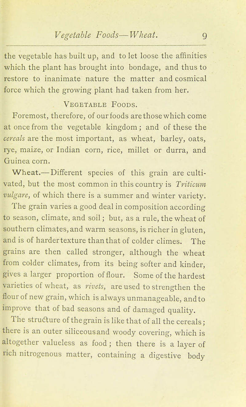 the vegetable has built up, and to let loose the affinities which the plant has brought into bondage, and thus to restore to inanimate nature the matter and cosmical force which the growing plant had taken from her. Vegetable Foods. Foremost, therefore, of our foods are those which come at once from the vegetable kingdom ; and of these the cereals are the most important, as wheat, barley, oats, rye, maize, or Indian corn, rice, millet or durra, and Guinea corn. Wheat.— Different species of this grain are culti- vated, but the most common in this country is Triticum vtdgare, of which there is a summer and winter variety. The grain varies a good deal in composition according to season, climate, and soil; but, as a rule, the wheat of southern climates, and warm seasons, is richer in gluten, and is of harder texture than that of colder climes. The grains are then called stronger, although the wheat from colder climates, from its being softer and kinder, gives a larger proportion of flour. Some of the hardest varieties of wheat, as rivets, are used to strengthen the flour of new grain, which is always unmanageable, and to improve that of bad seasons and of damaged quality. The strufture of the grain is like that of all the cereals ; there is an outer siliceous and woody covering, which is altogether valueless as food; then there is a layer of rich nitrogenous matter, containing a digestive body